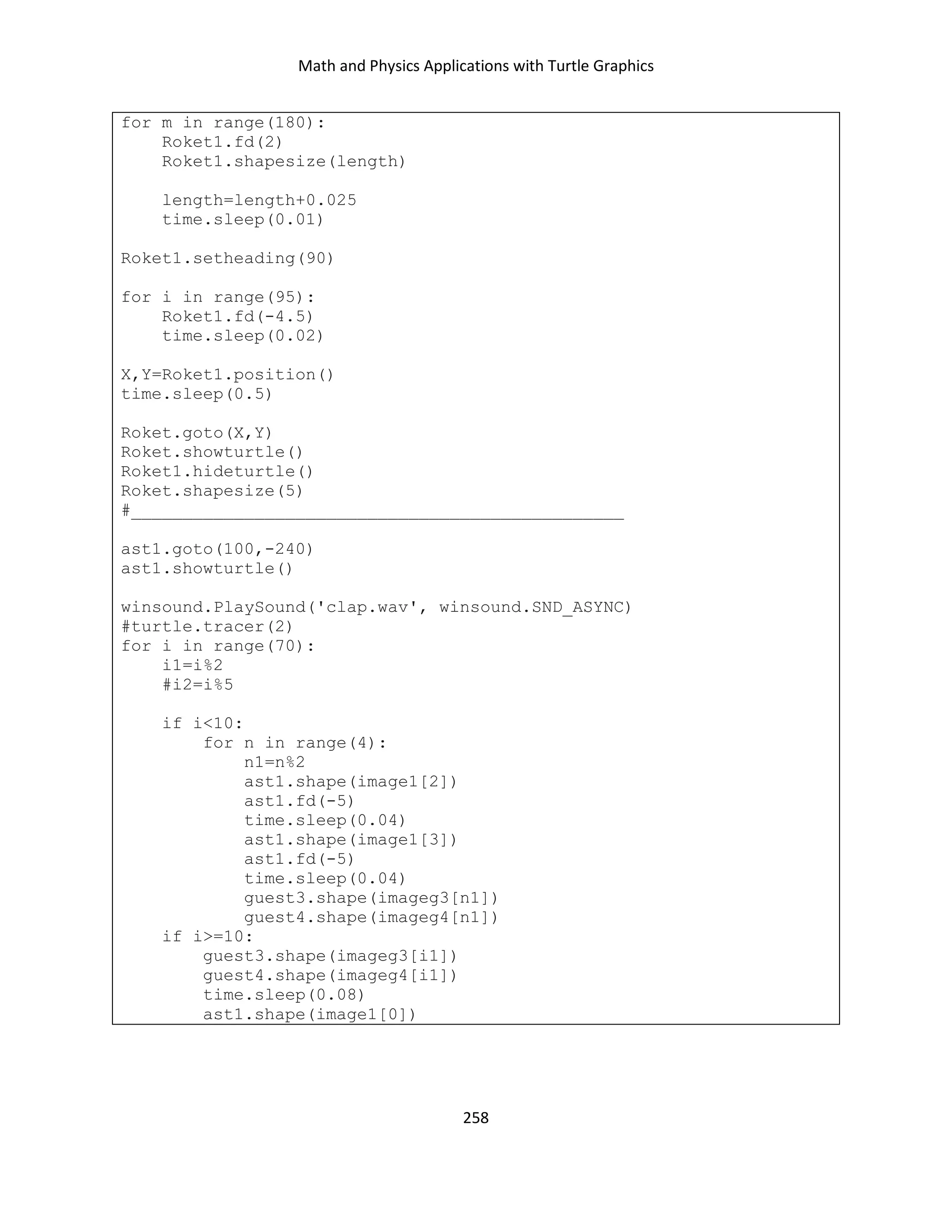 Math and Physics Applications with Turtle Graphics
258
for m in range(180):
Roket1.fd(2)
Roket1.shapesize(length)
length=length+0.025
time.sleep(0.01)
Roket1.setheading(90)
for i in range(95):
Roket1.fd(-4.5)
time.sleep(0.02)
X,Y=Roket1.position()
time.sleep(0.5)
Roket.goto(X,Y)
Roket.showturtle()
Roket1.hideturtle()
Roket.shapesize(5)
#________________________________________________
ast1.goto(100,-240)
ast1.showturtle()
winsound.PlaySound('clap.wav', winsound.SND_ASYNC)
#turtle.tracer(2)
for i in range(70):
i1=i%2
#i2=i%5
if i<10:
for n in range(4):
n1=n%2
ast1.shape(image1[2])
ast1.fd(-5)
time.sleep(0.04)
ast1.shape(image1[3])
ast1.fd(-5)
time.sleep(0.04)
guest3.shape(imageg3[n1])
guest4.shape(imageg4[n1])
if i>=10:
guest3.shape(imageg3[i1])
guest4.shape(imageg4[i1])
time.sleep(0.08)
ast1.shape(image1[0])
 