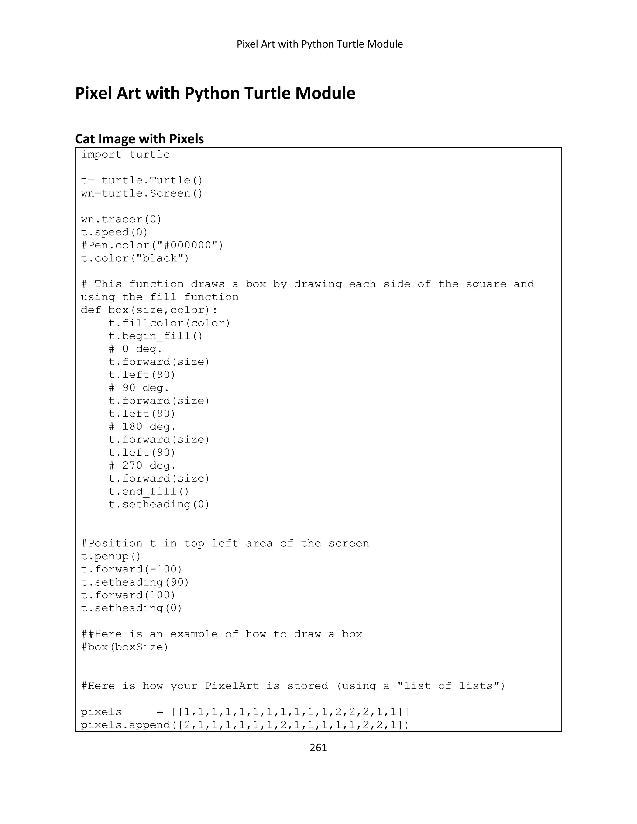 Pixel Art with Python Turtle Module
261
Pixel Art with Python Turtle Module
Cat Image with Pixels
import turtle
t= turtle.Turtle()
wn=turtle.Screen()
wn.tracer(0)
t.speed(0)
#Pen.color("#000000")
t.color("black")
# This function draws a box by drawing each side of the square and
using the fill function
def box(size,color):
t.fillcolor(color)
t.begin_fill()
# 0 deg.
t.forward(size)
t.left(90)
# 90 deg.
t.forward(size)
t.left(90)
# 180 deg.
t.forward(size)
t.left(90)
# 270 deg.
t.forward(size)
t.end_fill()
t.setheading(0)
#Position t in top left area of the screen
t.penup()
t.forward(-100)
t.setheading(90)
t.forward(100)
t.setheading(0)
##Here is an example of how to draw a box
#box(boxSize)
#Here is how your PixelArt is stored (using a "list of lists")
pixels = [[1,1,1,1,1,1,1,1,1,1,1,2,2,2,1,1]]
pixels.append([2,1,1,1,1,1,1,2,1,1,1,1,1,2,2,1])
 