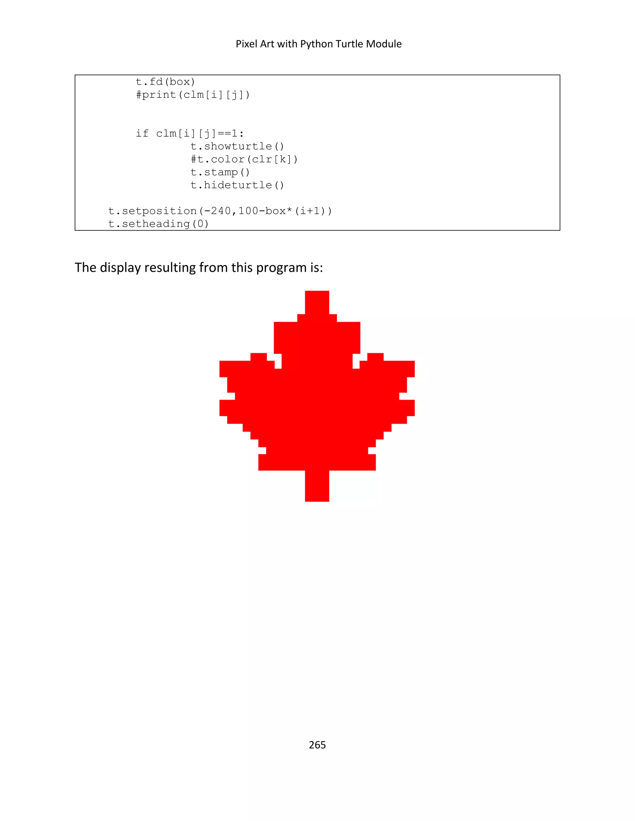 Pixel Art with Python Turtle Module
265
t.fd(box)
#print(clm[i][j])
if clm[i][j]==1:
t.showturtle()
#t.color(clr[k])
t.stamp()
t.hideturtle()
t.setposition(-240,100-box*(i+1))
t.setheading(0)
The display resulting from this program is:
 