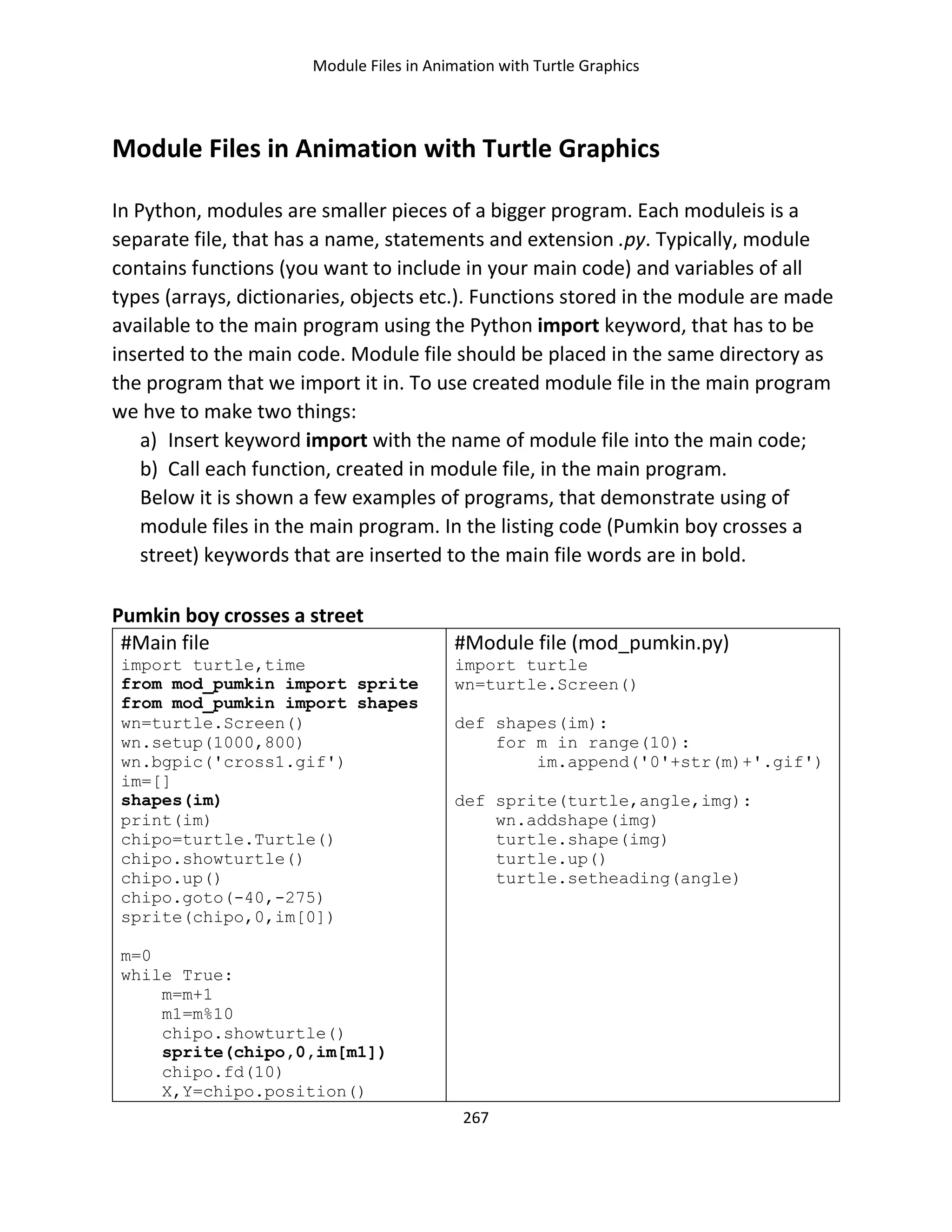 Module Files in Animation with Turtle Graphics
267
Module Files in Animation with Turtle Graphics
In Python, modules are smaller pieces of a bigger program. Each moduleis is a
separate file, that has a name, statements and extension .py. Typically, module
contains functions (you want to include in your main code) and variables of all
types (arrays, dictionaries, objects etc.). Functions stored in the module are made
available to the main program using the Python import keyword, that has to be
inserted to the main code. Module file should be placed in the same directory as
the program that we import it in. To use created module file in the main program
we hve to make two things:
a) Insert keyword import with the name of module file into the main code;
b) Call each function, created in module file, in the main program.
Below it is shown a few examples of programs, that demonstrate using of
module files in the main program. In the listing code (Pumkin boy crosses a
street) keywords that are inserted to the main file words аrе in bold.
Pumkin boy crosses a street
#Main file
import turtle,time
from mod_pumkin import sprite
from mod_pumkin import shapes
wn=turtle.Screen()
wn.setup(1000,800)
wn.bgpic('cross1.gif')
im=[]
shapes(im)
print(im)
chipo=turtle.Turtle()
chipo.showturtle()
chipo.up()
chipo.goto(-40,-275)
sprite(chipo,0,im[0])
m=0
while True:
m=m+1
m1=m%10
chipo.showturtle()
sprite(chipo,0,im[m1])
chipo.fd(10)
X,Y=chipo.position()
#Module file (mod_pumkin.py)
import turtle
wn=turtle.Screen()
def shapes(im):
for m in range(10):
im.append('0'+str(m)+'.gif')
def sprite(turtle,angle,img):
wn.addshape(img)
turtle.shape(img)
turtle.up()
turtle.setheading(angle)
 
