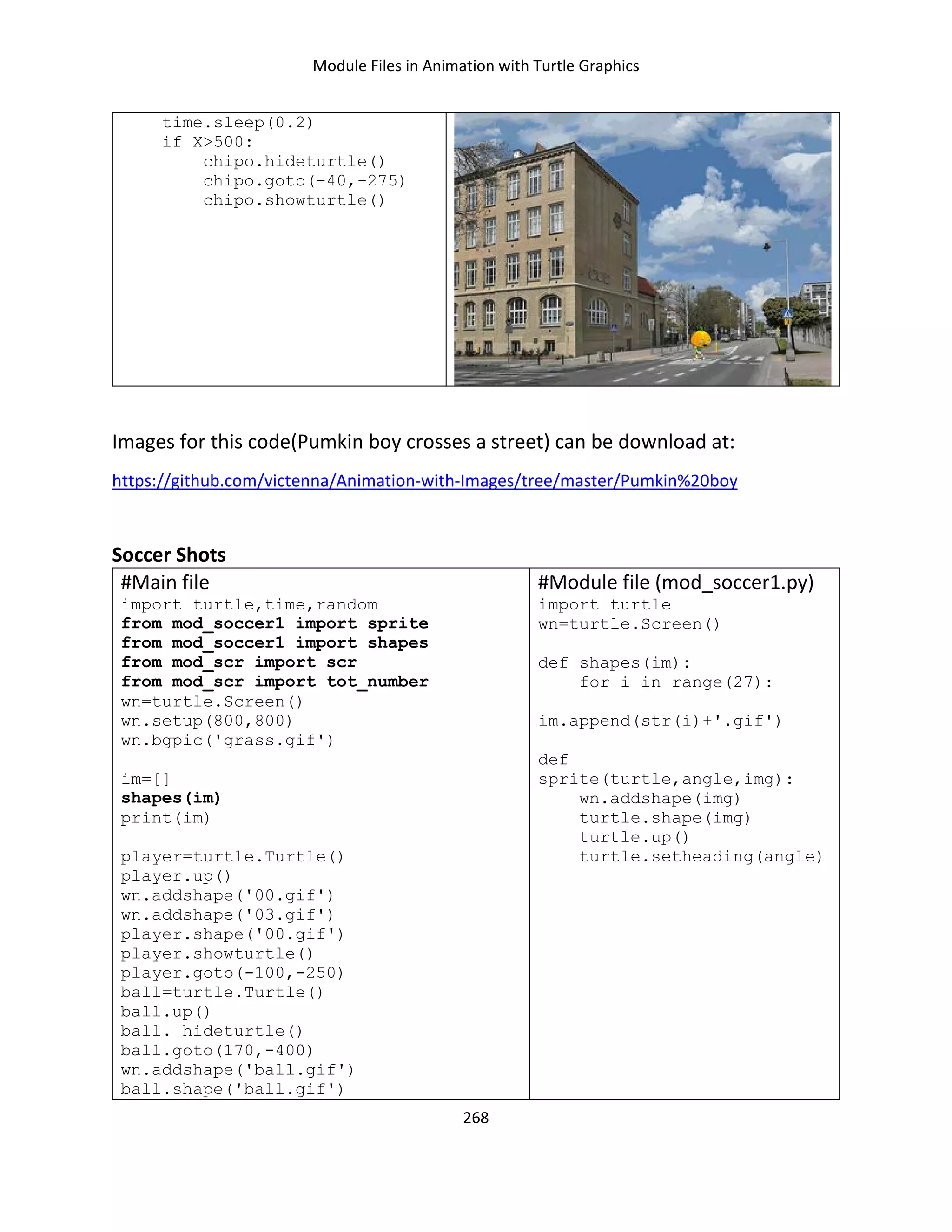 Module Files in Animation with Turtle Graphics
268
time.sleep(0.2)
if X>500:
chipo.hideturtle()
chipo.goto(-40,-275)
chipo.showturtle()
Images for this code(Pumkin boy crosses a street) can be download at:
https://github.com/victenna/Animation-with-Images/tree/master/Pumkin%20boy
Soccer Shots
#Main file
import turtle,time,random
from mod_soccer1 import sprite
from mod_soccer1 import shapes
from mod_scr import scr
from mod_scr import tot_number
wn=turtle.Screen()
wn.setup(800,800)
wn.bgpic('grass.gif')
im=[]
shapes(im)
print(im)
player=turtle.Turtle()
player.up()
wn.addshape('00.gif')
wn.addshape('03.gif')
player.shape('00.gif')
player.showturtle()
player.goto(-100,-250)
ball=turtle.Turtle()
ball.up()
ball. hideturtle()
ball.goto(170,-400)
wn.addshape('ball.gif')
ball.shape('ball.gif')
#Module file (mod_soccer1.py)
import turtle
wn=turtle.Screen()
def shapes(im):
for i in range(27):
im.append(str(i)+'.gif')
def
sprite(turtle,angle,img):
wn.addshape(img)
turtle.shape(img)
turtle.up()
turtle.setheading(angle)
 