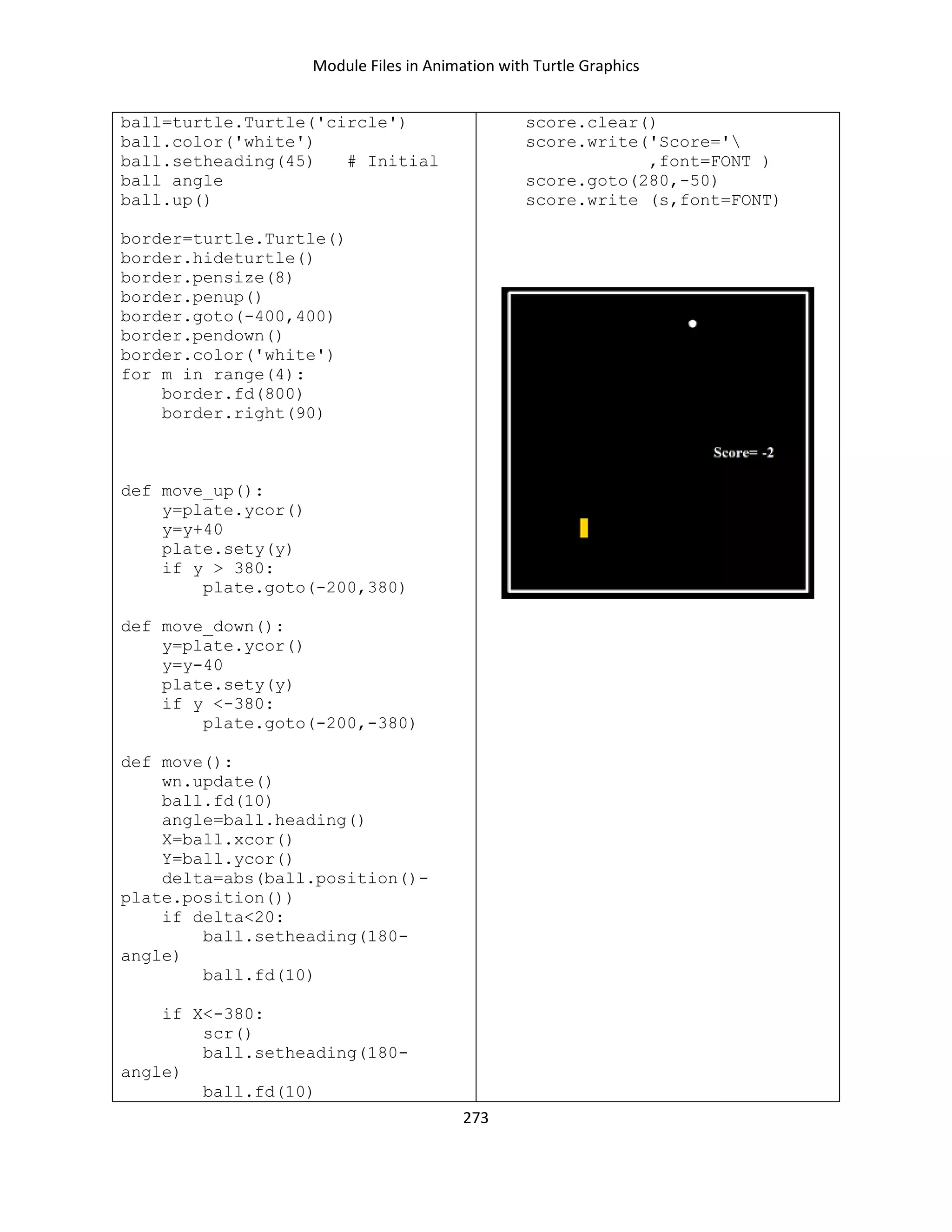 Module Files in Animation with Turtle Graphics
273
ball=turtle.Turtle('circle')
ball.color('white')
ball.setheading(45) # Initial
ball angle
ball.up()
border=turtle.Turtle()
border.hideturtle()
border.pensize(8)
border.penup()
border.goto(-400,400)
border.pendown()
border.color('white')
for m in range(4):
border.fd(800)
border.right(90)
def move_up():
y=plate.ycor()
y=y+40
plate.sety(y)
if y > 380:
plate.goto(-200,380)
def move_down():
y=plate.ycor()
y=y-40
plate.sety(y)
if y <-380:
plate.goto(-200,-380)
def move():
wn.update()
ball.fd(10)
angle=ball.heading()
X=ball.xcor()
Y=ball.ycor()
delta=abs(ball.position()-
plate.position())
if delta<20:
ball.setheading(180-
angle)
ball.fd(10)
if X<-380:
scr()
ball.setheading(180-
angle)
ball.fd(10)
score.clear()
score.write('Score='
,font=FONT )
score.goto(280,-50)
score.write (s,font=FONT)
 