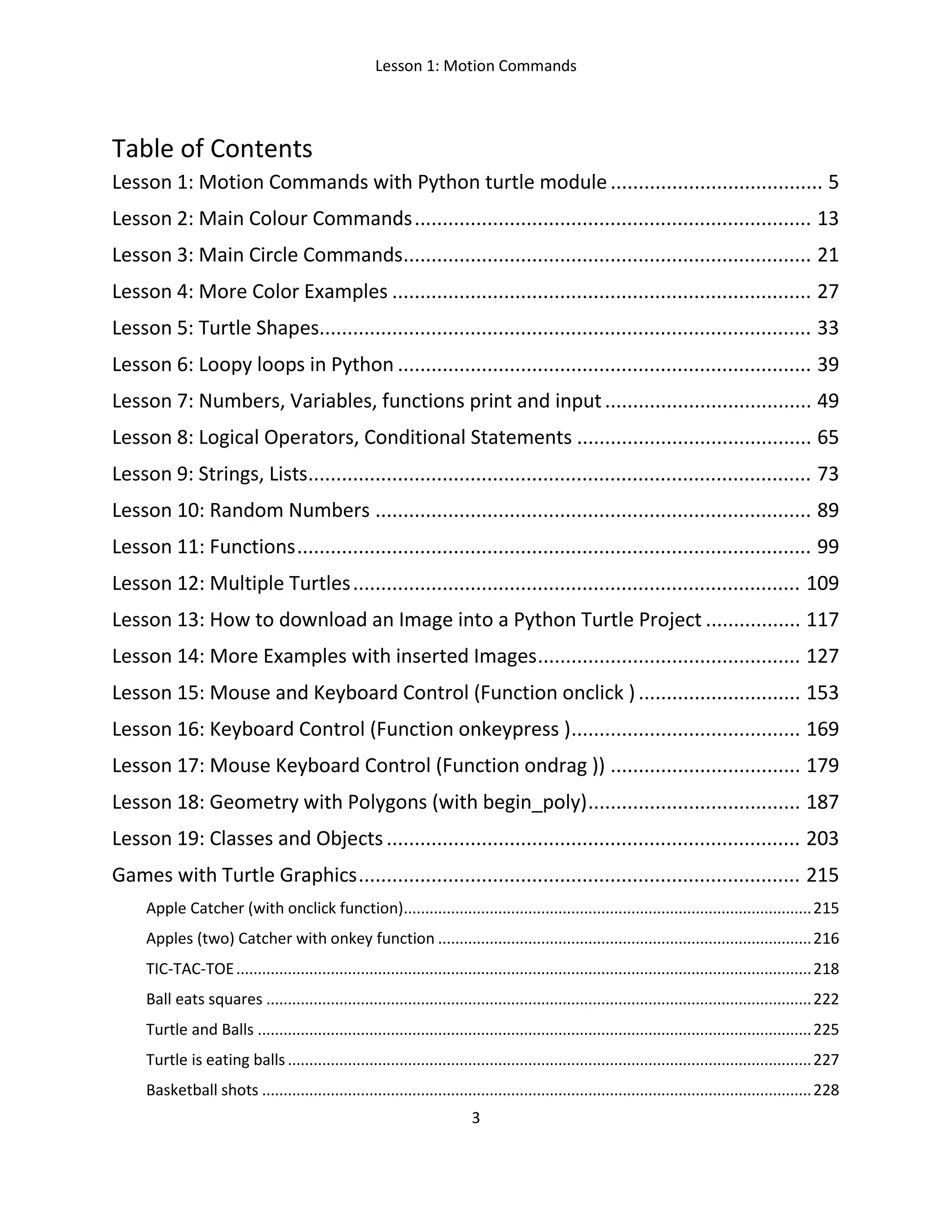 Lesson 1: Motion Commands
3
Table of Contents
Lesson 1: Motion Commands with Python turtle module...................................... 5
Lesson 2: Main Colour Commands....................................................................... 13
Lesson 3: Main Circle Commands......................................................................... 21
Lesson 4: More Color Examples ........................................................................... 27
Lesson 5: Turtle Shapes........................................................................................ 33
Lesson 6: Loopy loops in Python .......................................................................... 39
Lesson 7: Numbers, Variables, functions print and input..................................... 49
Lesson 8: Logical Operators, Conditional Statements .......................................... 65
Lesson 9: Strings, Lists.......................................................................................... 73
Lesson 10: Random Numbers .............................................................................. 89
Lesson 11: Functions............................................................................................ 99
Lesson 12: Multiple Turtles................................................................................ 109
Lesson 13: How to download an Image into a Python Turtle Project ................. 117
Lesson 14: More Examples with inserted Images............................................... 127
Lesson 15: Mouse and Keyboard Control (Function onclick )............................. 153
Lesson 16: Keyboard Control (Function onkeypress )......................................... 169
Lesson 17: Mouse Keyboard Control (Function ondrag )) .................................. 179
Lesson 18: Geometry with Polygons (with begin_poly)...................................... 187
Lesson 19: Classes and Objects.......................................................................... 203
Games with Turtle Graphics............................................................................... 215
Apple Catcher (with onclick function)...............................................................................................215
Apples (two) Catcher with onkey function .......................................................................................216
TIC-TAC-TOE......................................................................................................................................218
Ball eats squares ...............................................................................................................................222
Turtle and Balls .................................................................................................................................225
Turtle is eating balls..........................................................................................................................227
Basketball shots ................................................................................................................................228
 