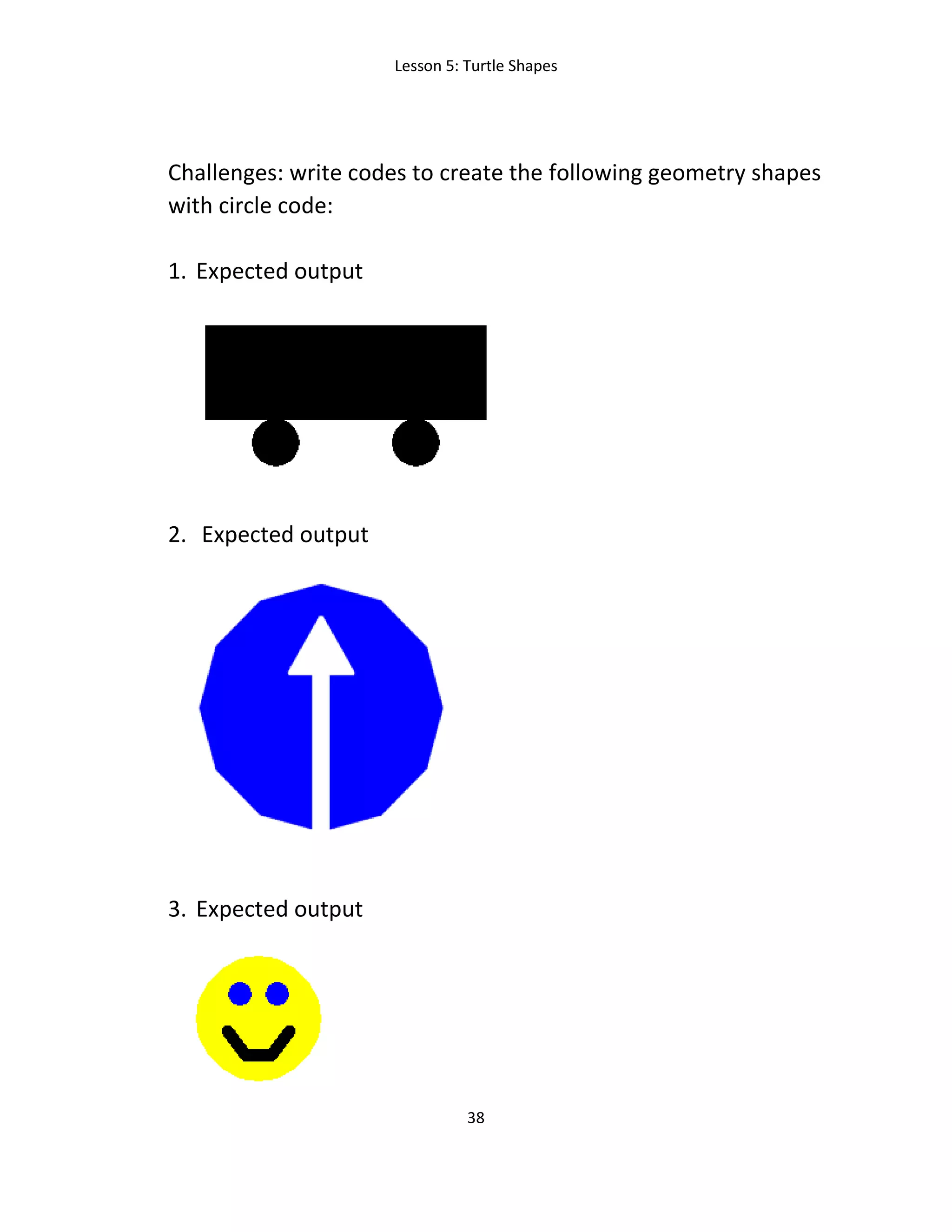Lesson 5: Turtle Shapes
38
Challenges: write codes to create the following geometry shapes
with circle code:
1. Expected output
2. Expected output
3. Expected output
 