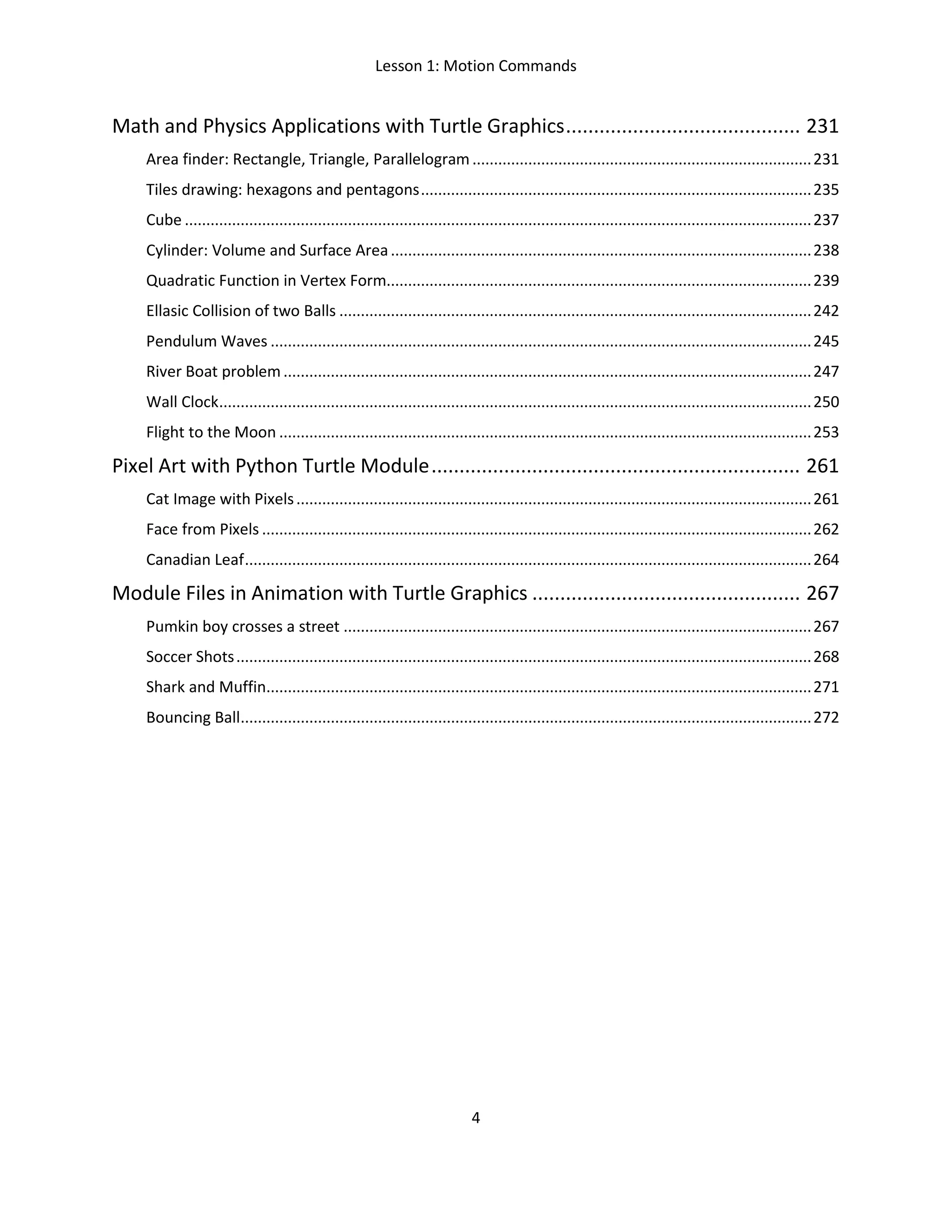 Lesson 1: Motion Commands
4
Math and Physics Applications with Turtle Graphics.......................................... 231
Area finder: Rectangle, Triangle, Parallelogram...............................................................................231
Tiles drawing: hexagons and pentagons...........................................................................................235
Cube ..................................................................................................................................................237
Cylinder: Volume and Surface Area..................................................................................................238
Quadratic Function in Vertex Form...................................................................................................239
Ellasic Collision of two Balls ..............................................................................................................242
Pendulum Waves ..............................................................................................................................245
River Boat problem...........................................................................................................................247
Wall Clock..........................................................................................................................................250
Flight to the Moon ............................................................................................................................253
Pixel Art with Python Turtle Module.................................................................. 261
Cat Image with Pixels........................................................................................................................261
Face from Pixels ................................................................................................................................262
Canadian Leaf....................................................................................................................................264
Module Files in Animation with Turtle Graphics ................................................ 267
Pumkin boy crosses a street .............................................................................................................267
Soccer Shots......................................................................................................................................268
Shark and Muffin...............................................................................................................................271
Bouncing Ball.....................................................................................................................................272
 