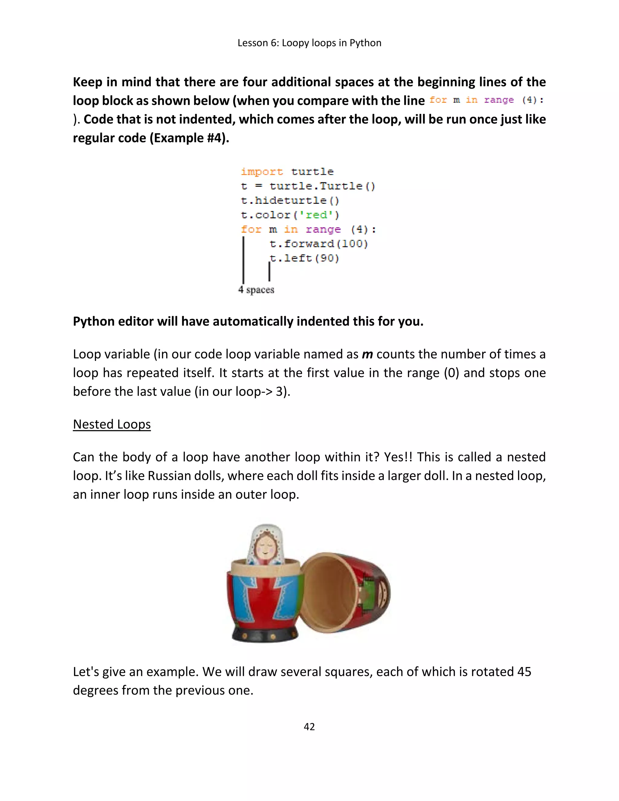 Lesson 6: Loopy loops in Python
42
Keep in mind that there are four additional spaces at the beginning lines of the
loop block as shown below (when you compare with the line
). Code that is not indented, which comes after the loop, will be run once just like
regular code (Example #4).
Python editor will have automatically indented this for you.
Loop variable (in our code loop variable named as m counts the number of times a
loop has repeated itself. It starts at the first value in the range (0) and stops one
before the last value (in our loop-> 3).
Nested Loops
Can the body of a loop have another loop within it? Yes!! This is called a nested
loop. It’s like Russian dolls, where each doll fits inside a larger doll. In a nested loop,
an inner loop runs inside an outer loop.
Let's give an example. We will draw several squares, each of which is rotated 45
degrees from the previous one.
 