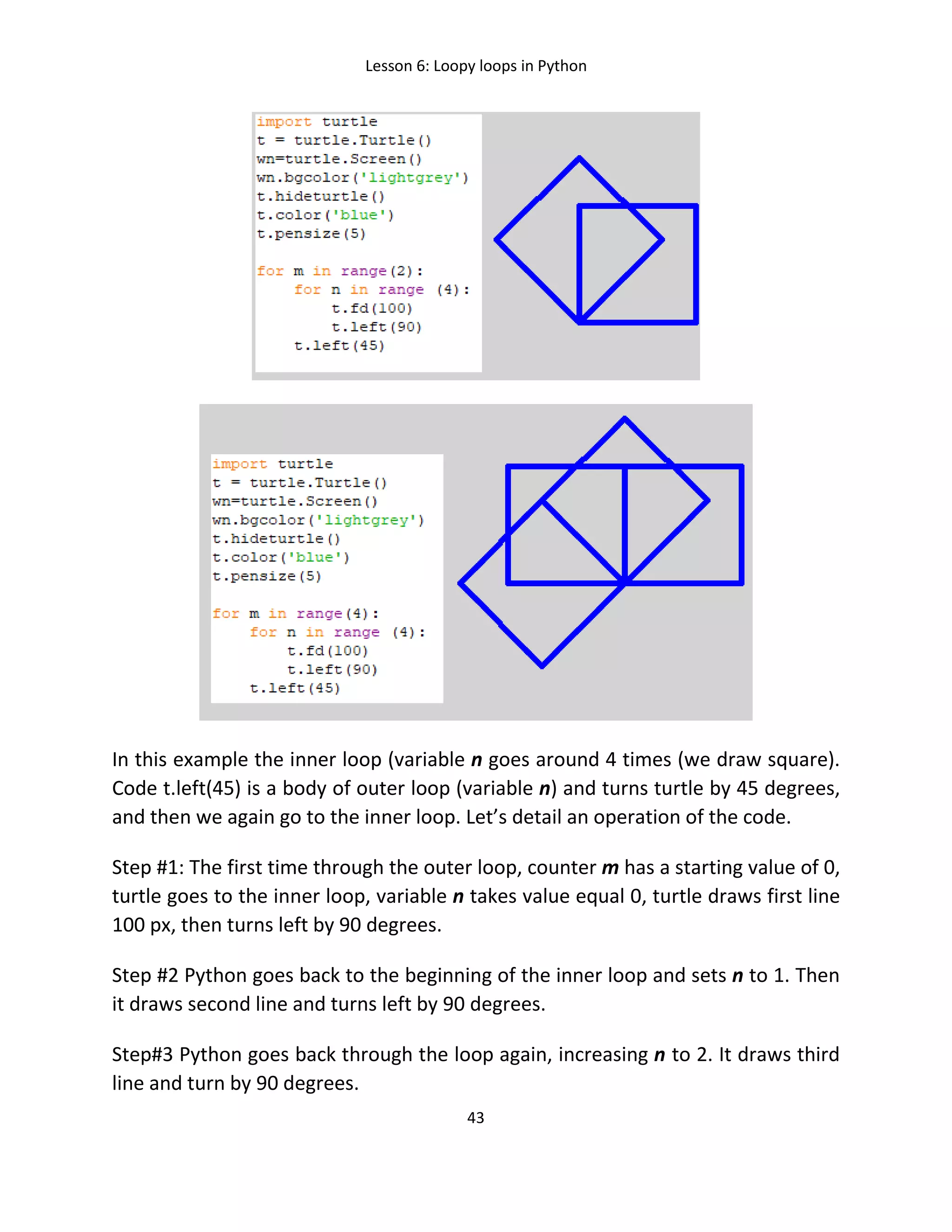 Lesson 6: Loopy loops in Python
43
In this example the inner loop (variable n goes around 4 times (we draw square).
Code t.left(45) is a body of outer loop (variable n) and turns turtle by 45 degrees,
and then we again go to the inner loop. Let’s detail an operation of the code.
Step #1: The first time through the outer loop, counter m has a starting value of 0,
turtle goes to the inner loop, variable n takes value equal 0, turtle draws first line
100 px, then turns left by 90 degrees.
Step #2 Python goes back to the beginning of the inner loop and sets n to 1. Then
it draws second line and turns left by 90 degrees.
Step#3 Python goes back through the loop again, increasing n to 2. It draws third
line and turn by 90 degrees.
 