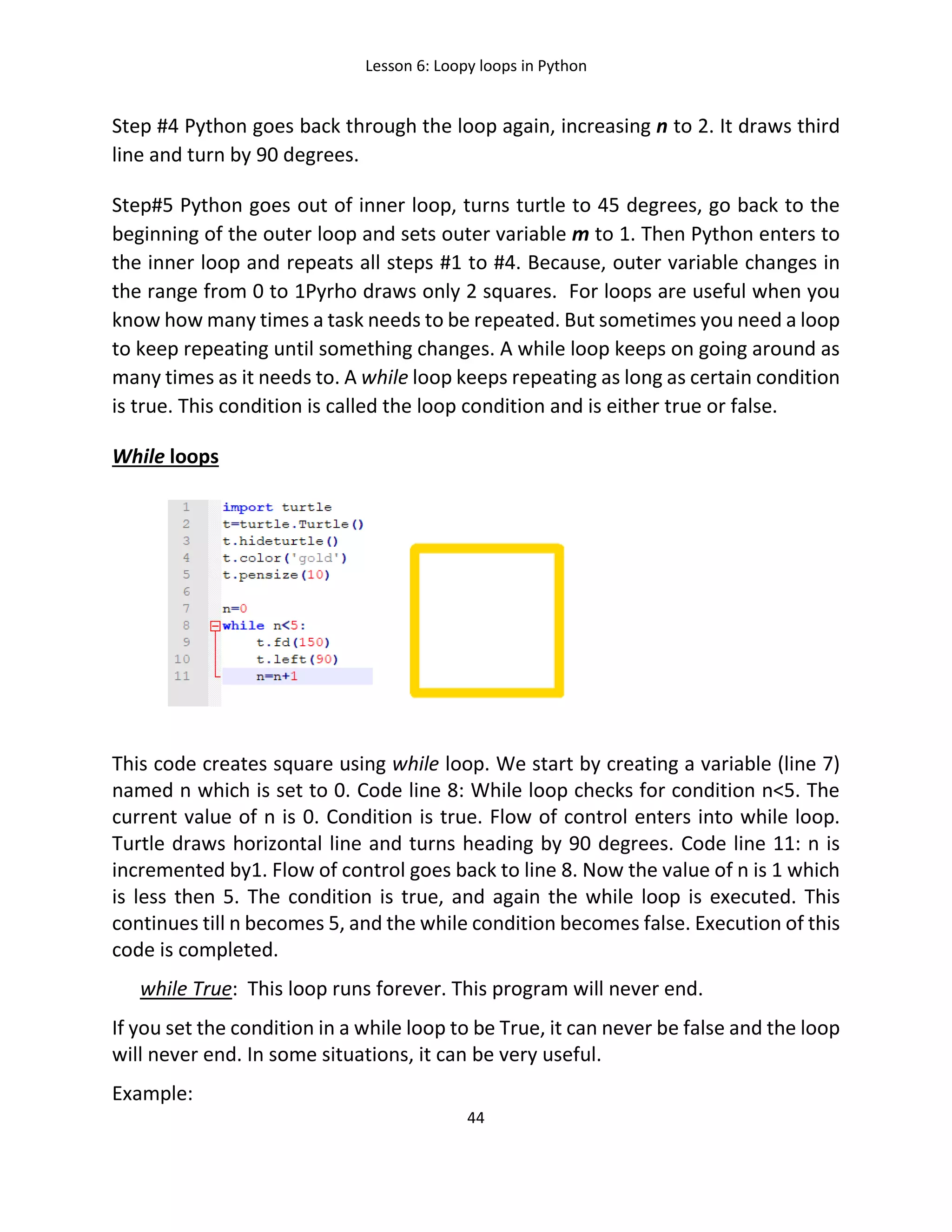 Lesson 6: Loopy loops in Python
44
Step #4 Python goes back through the loop again, increasing n to 2. It draws third
line and turn by 90 degrees.
Step#5 Python goes out of inner loop, turns turtle to 45 degrees, go back to the
beginning of the outer loop and sets outer variable m to 1. Then Python enters to
the inner loop and repeats all steps #1 to #4. Because, outer variable changes in
the range from 0 to 1Pyrho draws only 2 squares. For loops are useful when you
know how many times a task needs to be repeated. But sometimes you need a loop
to keep repeating until something changes. A while loop keeps on going around as
many times as it needs to. A while loop keeps repeating as long as certain condition
is true. This condition is called the loop condition and is either true or false.
While loops
This code creates square using while loop. We start by creating a variable (line 7)
named n which is set to 0. Code line 8: While loop checks for condition n<5. The
current value of n is 0. Condition is true. Flow of control enters into while loop.
Turtle draws horizontal line and turns heading by 90 degrees. Code line 11: n is
incremented by1. Flow of control goes back to line 8. Now the value of n is 1 which
is less then 5. The condition is true, and again the while loop is executed. This
continues till n becomes 5, and the while condition becomes false. Execution of this
code is completed.
while True: This loop runs forever. This program will never end.
If you set the condition in a while loop to be True, it can never be false and the loop
will never end. In some situations, it can be very useful.
Example:
 