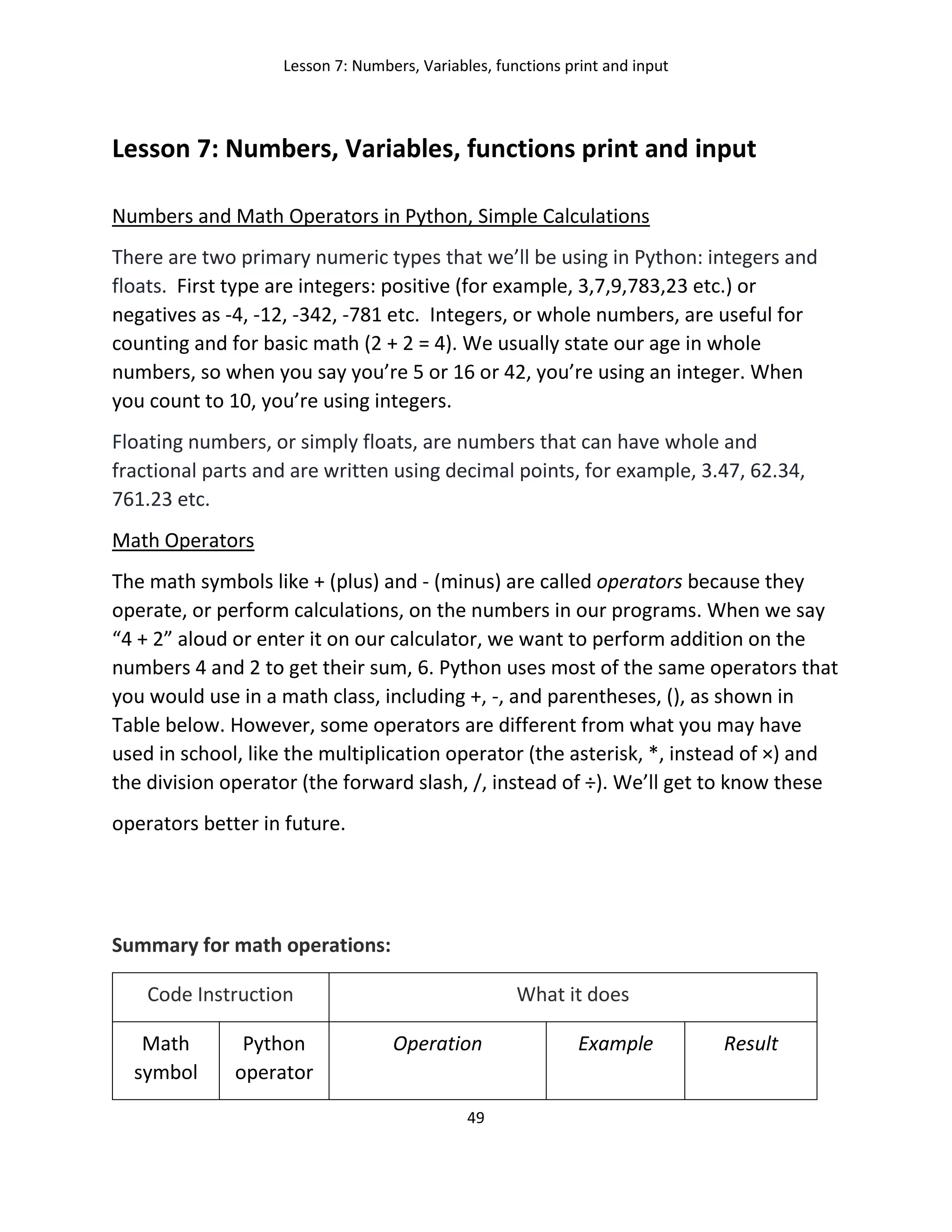 Lesson 7: Numbers, Variables, functions print and input
49
Lesson 7: Numbers, Variables, functions print and input
Numbers and Math Operators in Python, Simple Calculations
There are two primary numeric types that we’ll be using in Python: integers and
floats. First type are integers: positive (for example, 3,7,9,783,23 etc.) or
negatives as -4, -12, -342, -781 etc. Integers, or whole numbers, are useful for
counting and for basic math (2 + 2 = 4). We usually state our age in whole
numbers, so when you say you’re 5 or 16 or 42, you’re using an integer. When
you count to 10, you’re using integers.
Floating numbers, or simply floats, are numbers that can have whole and
fractional parts and are written using decimal points, for example, 3.47, 62.34,
761.23 etc.
Math Operators
The math symbols like + (plus) and - (minus) are called operators because they
operate, or perform calculations, on the numbers in our programs. When we say
“4 + 2” aloud or enter it on our calculator, we want to perform addition on the
numbers 4 and 2 to get their sum, 6. Python uses most of the same operators that
you would use in a math class, including +, -, and parentheses, (), as shown in
Table below. However, some operators are different from what you may have
used in school, like the multiplication operator (the asterisk, *, instead of ×) and
the division operator (the forward slash, /, instead of ÷). We’ll get to know these
operators better in future.
Summary for math operations:
Code Instruction What it does
Math
symbol
Python
operator
Operation Example Result
 