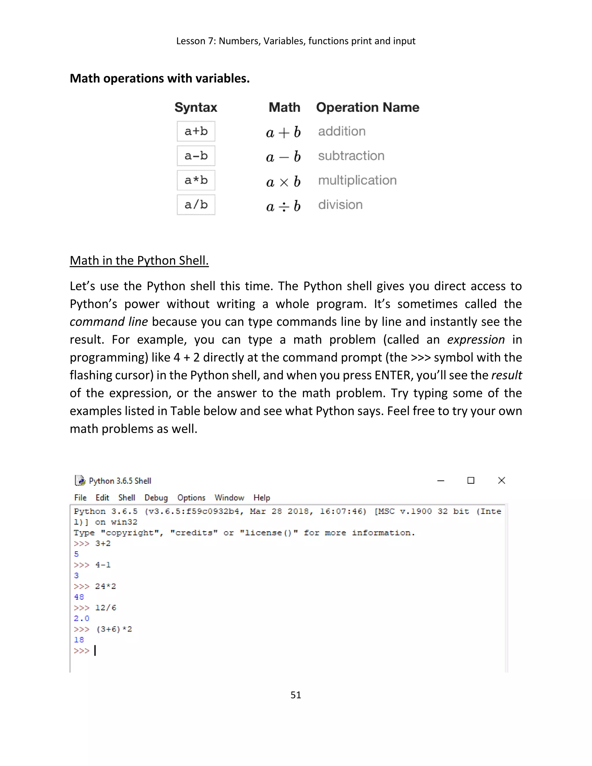 Lesson 7: Numbers, Variables, functions print and input
51
Math operations with variables.
Math in the Python Shell.
Let’s use the Python shell this time. The Python shell gives you direct access to
Python’s power without writing a whole program. It’s sometimes called the
command line because you can type commands line by line and instantly see the
result. For example, you can type a math problem (called an expression in
programming) like 4 + 2 directly at the command prompt (the >>> symbol with the
flashing cursor) in the Python shell, and when you press ENTER, you’ll see the result
of the expression, or the answer to the math problem. Try typing some of the
examples listed in Table below and see what Python says. Feel free to try your own
math problems as well.
 