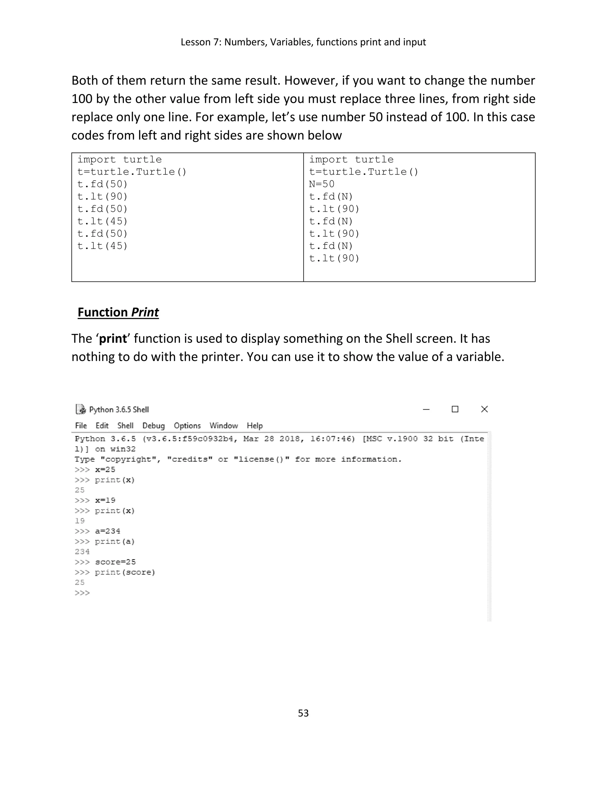 Lesson 7: Numbers, Variables, functions print and input
53
Both of them return the same result. However, if you want to change the number
100 by the other value from left side you must replace three lines, from right side
replace only one line. For example, let’s use number 50 instead of 100. In this case
codes from left and right sides are shown below
import turtle
t=turtle.Turtle()
t.fd(50)
t.lt(90)
t.fd(50)
t.lt(45)
t.fd(50)
t.lt(45)
import turtle
t=turtle.Turtle()
N=50
t.fd(N)
t.lt(90)
t.fd(N)
t.lt(90)
t.fd(N)
t.lt(90)
Function Print
The ‘print’ function is used to display something on the Shell screen. It has
nothing to do with the printer. You can use it to show the value of a variable.
 
