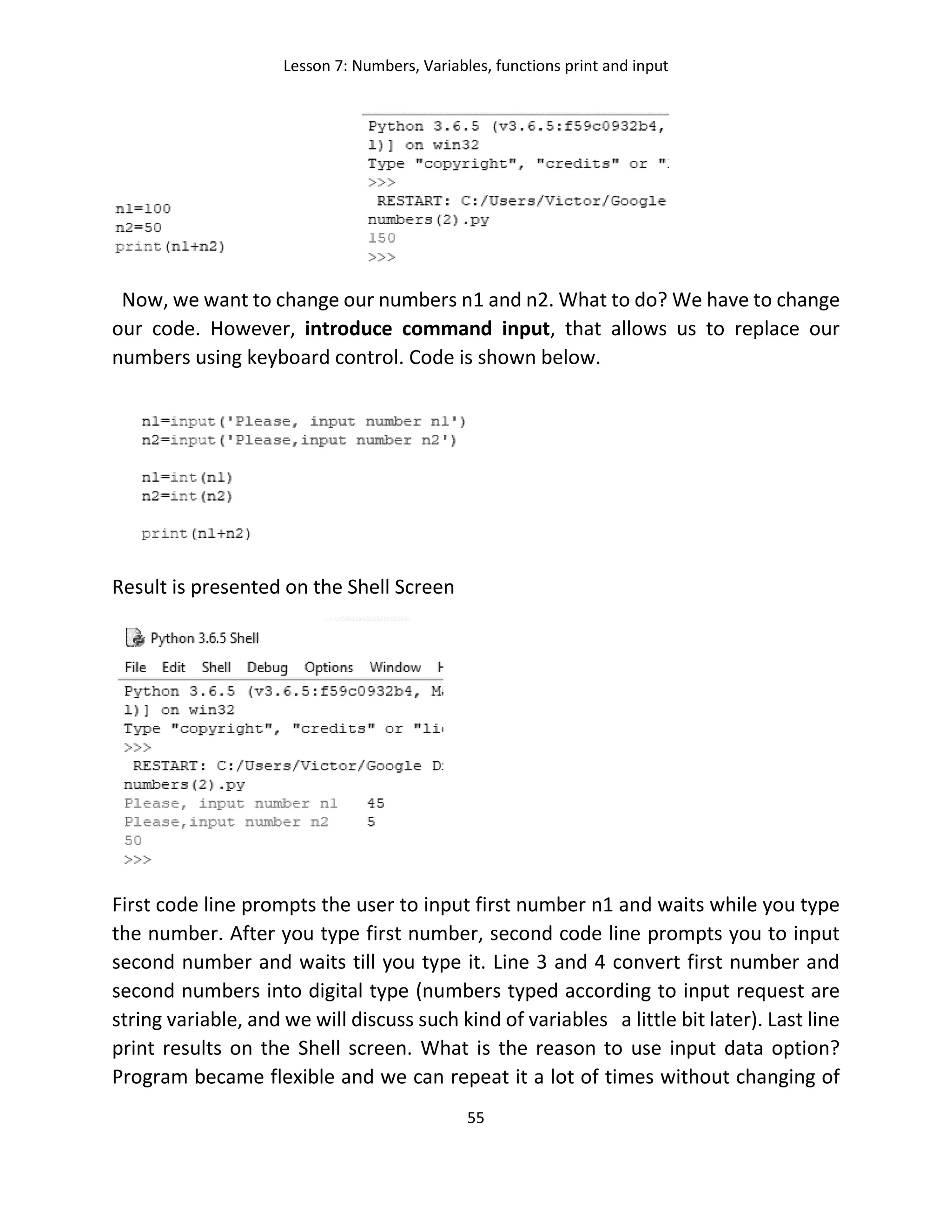 Lesson 7: Numbers, Variables, functions print and input
55
Now, we want to change our numbers n1 and n2. What to do? We have to change
our code. However, introduce command input, that allows us to replace our
numbers using keyboard control. Code is shown below.
Result is presented on the Shell Screen
First code line prompts the user to input first number n1 and waits while you type
the number. After you type first number, second code line prompts you to input
second number and waits till you type it. Line 3 and 4 convert first number and
second numbers into digital type (numbers typed according to input request are
string variable, and we will discuss such kind of variables a little bit later). Last line
print results on the Shell screen. What is the reason to use input data option?
Program became flexible and we can repeat it a lot of times without changing of
 