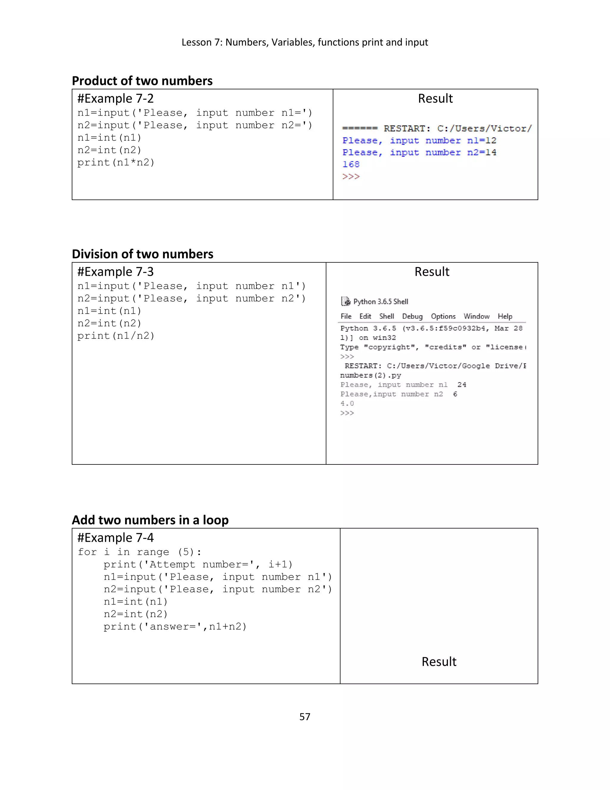 Lesson 7: Numbers, Variables, functions print and input
57
Product of two numbers
#Example 7-2
n1=input('Please, input number n1=')
n2=input('Please, input number n2=')
n1=int(n1)
n2=int(n2)
print(n1*n2)
Result
Division of two numbers
#Example 7-3
n1=input('Please, input number n1')
n2=input('Please, input number n2')
n1=int(n1)
n2=int(n2)
print(n1/n2)
Result
Add two numbers in a loop
#Example 7-4
for i in range (5):
print('Attempt number=', i+1)
n1=input('Please, input number n1')
n2=input('Please, input number n2')
n1=int(n1)
n2=int(n2)
print('answer=',n1+n2)
Result
 