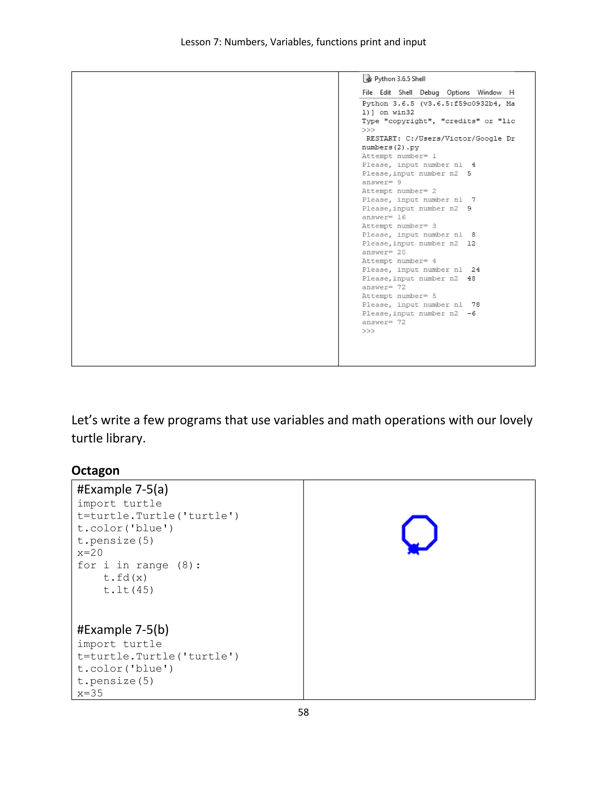 Lesson 7: Numbers, Variables, functions print and input
58
Let’s write a few programs that use variables and math operations with our lovely
turtle library.
Octagon
#Example 7-5(a)
import turtle
t=turtle.Turtle('turtle')
t.color('blue')
t.pensize(5)
x=20
for i in range (8):
t.fd(x)
t.lt(45)
#Example 7-5(b)
import turtle
t=turtle.Turtle('turtle')
t.color('blue')
t.pensize(5)
x=35
 