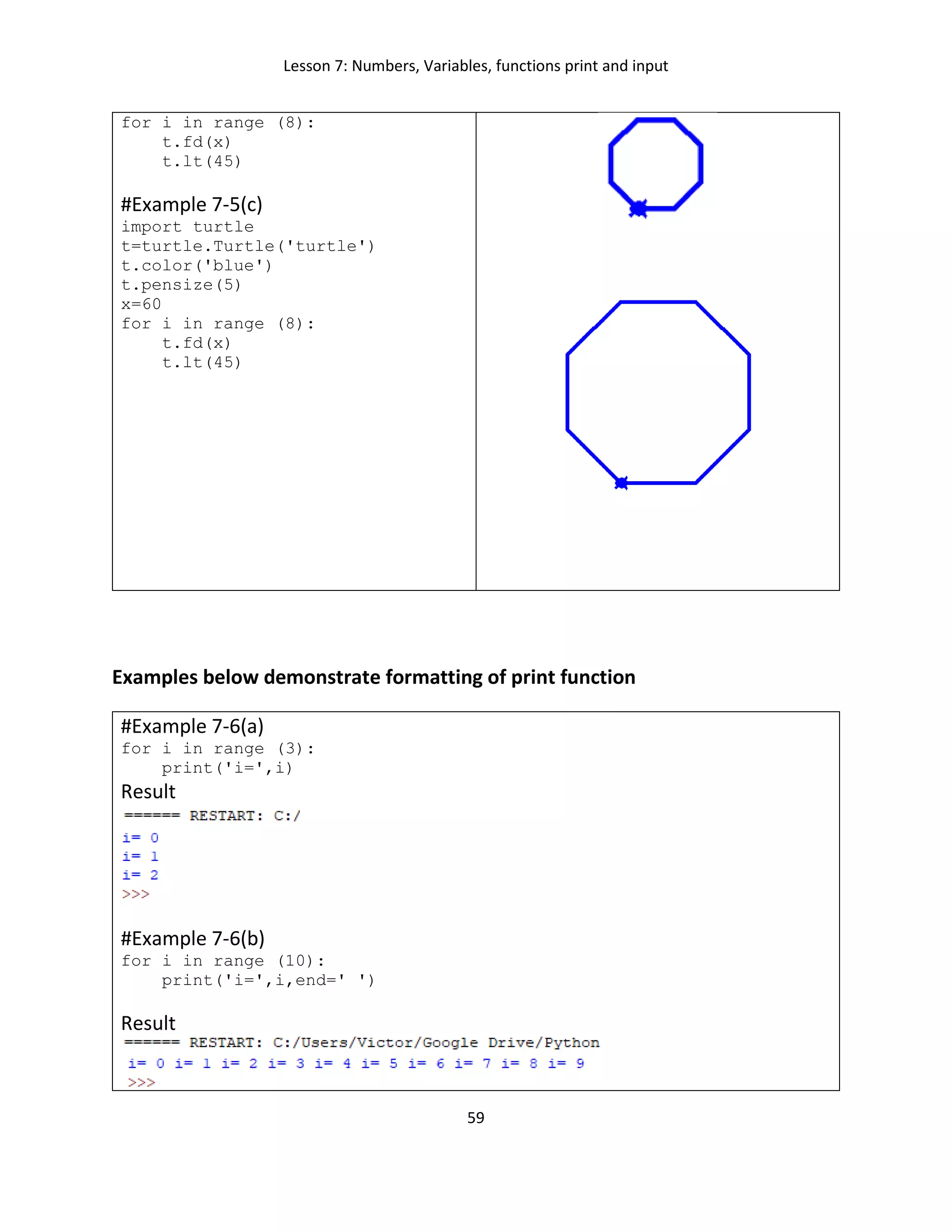 Lesson 7: Numbers, Variables, functions print and input
59
for i in range (8):
t.fd(x)
t.lt(45)
#Example 7-5(c)
import turtle
t=turtle.Turtle('turtle')
t.color('blue')
t.pensize(5)
x=60
for i in range (8):
t.fd(x)
t.lt(45)
Examples below demonstrate formatting of print function
#Example 7-6(a)
for i in range (3):
print('i=',i)
Result
#Example 7-6(b)
for i in range (10):
print('i=',i,end=' ')
Result
 