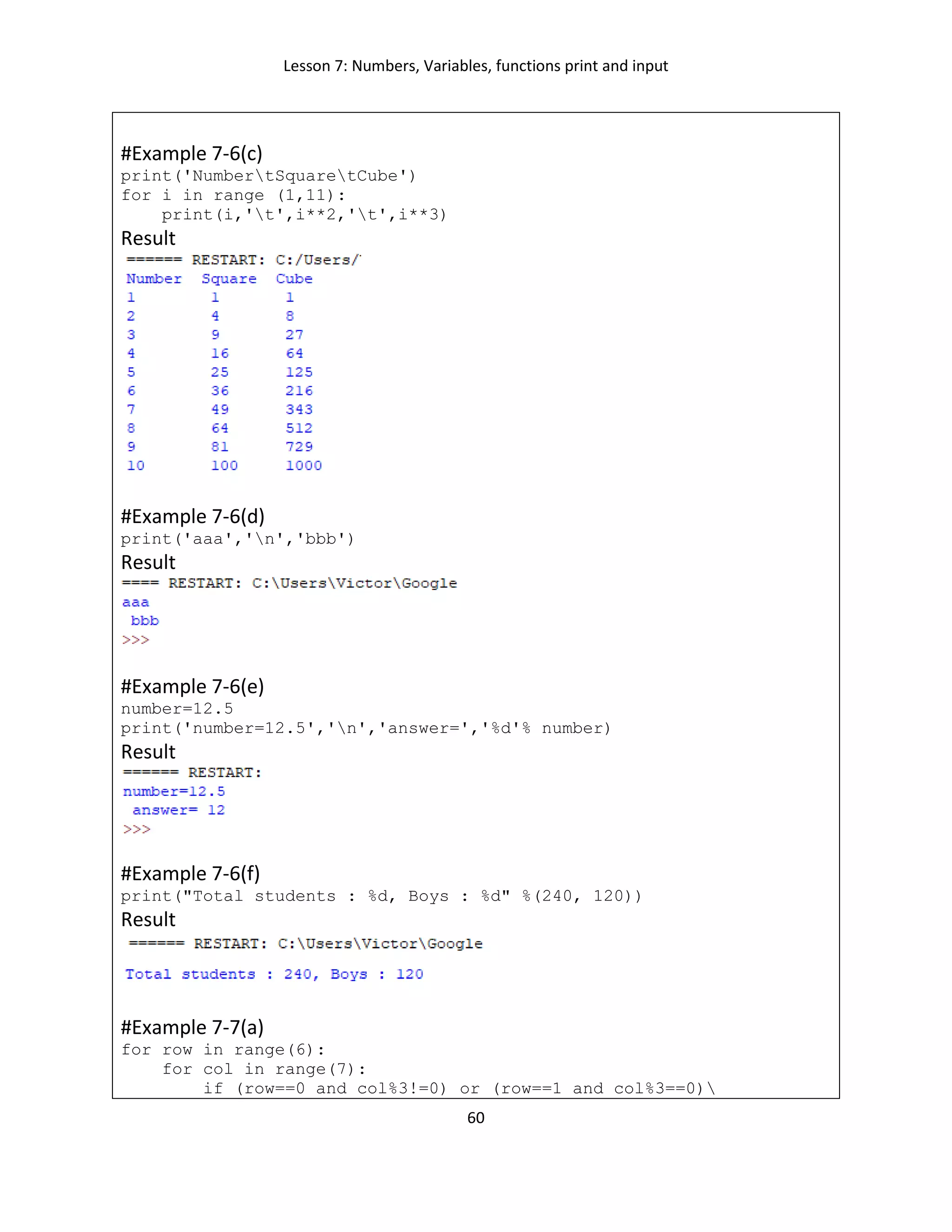 Lesson 7: Numbers, Variables, functions print and input
60
#Example 7-6(c)
print('NumbertSquaretCube')
for i in range (1,11):
print(i,'t',i**2,'t',i**3)
Result
#Example 7-6(d)
print('aaa','n','bbb')
Result
#Example 7-6(e)
number=12.5
print('number=12.5','n','answer=','%d'% number)
Result
#Example 7-6(f)
print("Total students : %d, Boys : %d" %(240, 120))
Result
#Example 7-7(a)
for row in range(6):
for col in range(7):
if (row==0 and col%3!=0) or (row==1 and col%3==0)
 