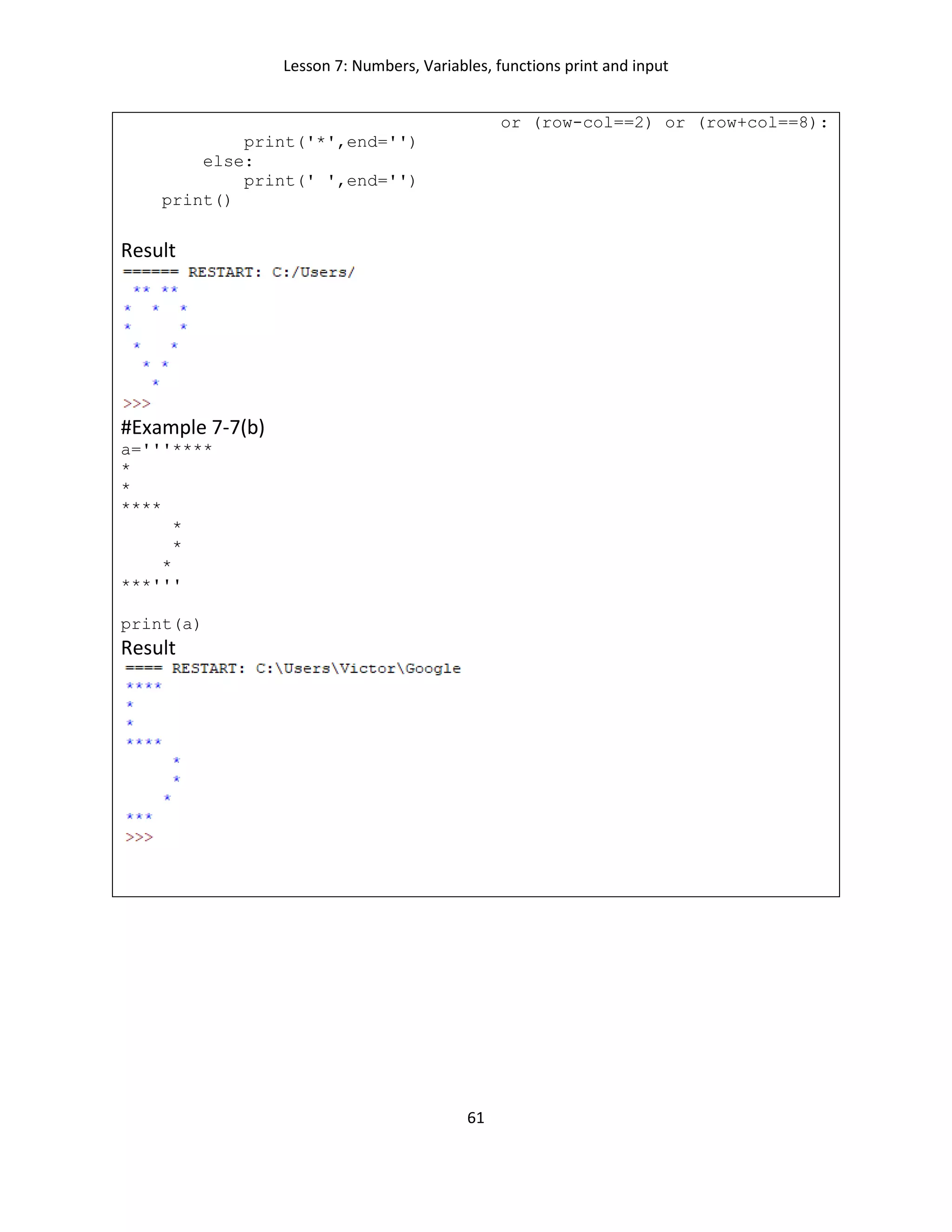 Lesson 7: Numbers, Variables, functions print and input
61
or (row-col==2) or (row+col==8):
print('*',end='')
else:
print(' ',end='')
print()
Result
#Example 7-7(b)
a='''****
*
*
****
*
*
*
***'''
print(a)
Result
 