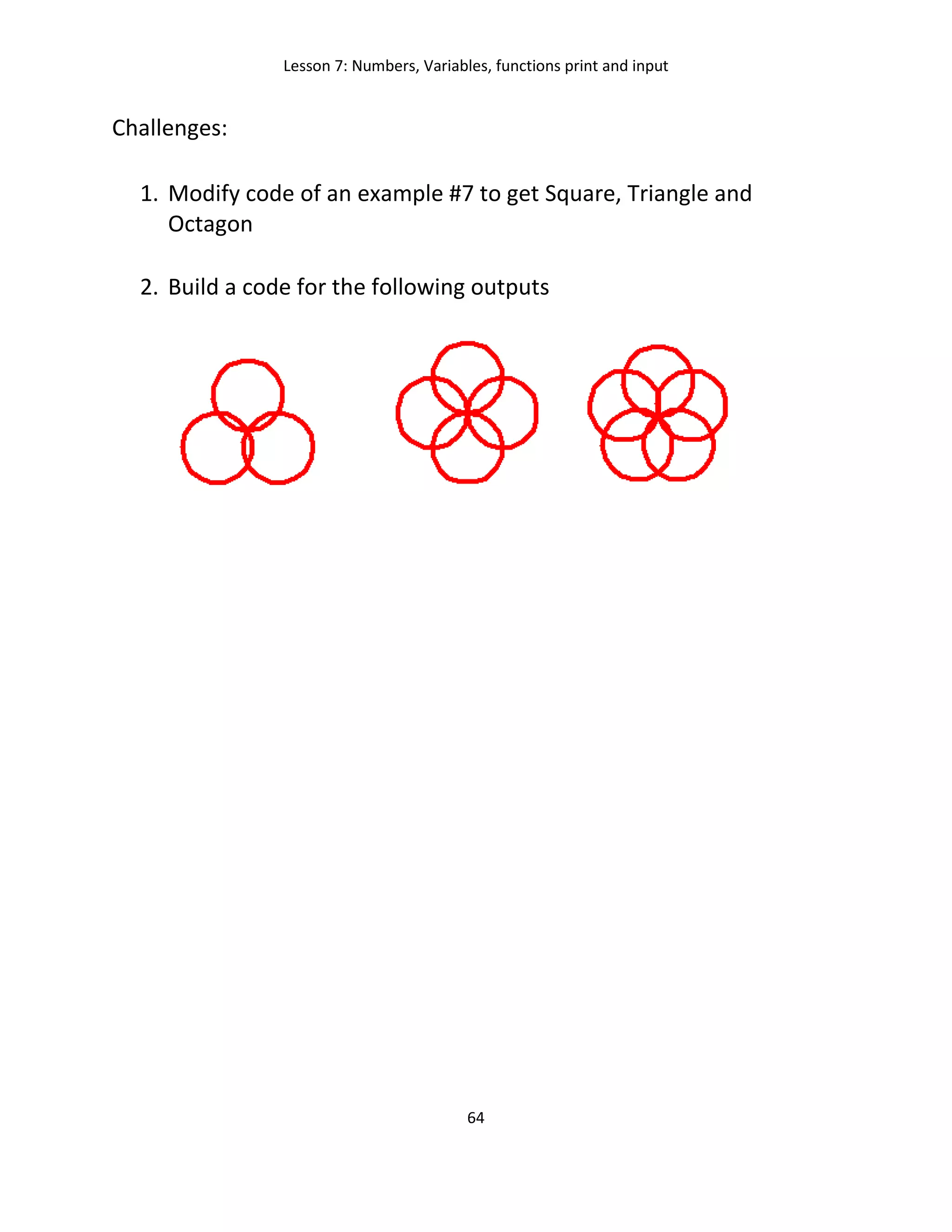 Lesson 7: Numbers, Variables, functions print and input
64
Challenges:
1. Modify code of an example #7 to get Square, Triangle and
Octagon
2. Build a code for the following outputs
 
