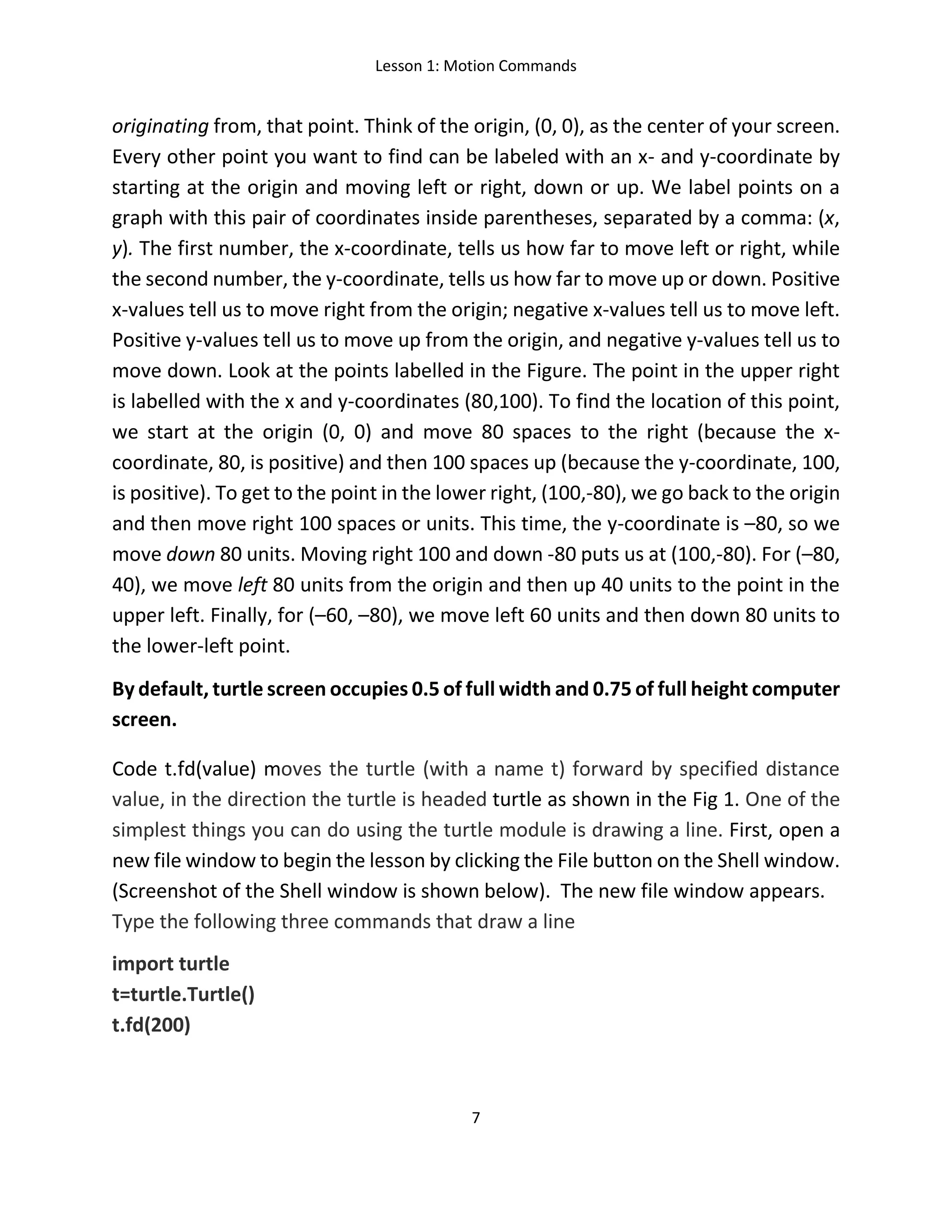Lesson 1: Motion Commands
7
originating from, that point. Think of the origin, (0, 0), as the center of your screen.
Every other point you want to find can be labeled with an x- and y-coordinate by
starting at the origin and moving left or right, down or up. We label points on a
graph with this pair of coordinates inside parentheses, separated by a comma: (x,
y). The first number, the x-coordinate, tells us how far to move left or right, while
the second number, the y-coordinate, tells us how far to move up or down. Positive
x-values tell us to move right from the origin; negative x-values tell us to move left.
Positive y-values tell us to move up from the origin, and negative y-values tell us to
move down. Look at the points labelled in the Figure. The point in the upper right
is labelled with the x and y-coordinates (80,100). To find the location of this point,
we start at the origin (0, 0) and move 80 spaces to the right (because the x-
coordinate, 80, is positive) and then 100 spaces up (because the y-coordinate, 100,
is positive). To get to the point in the lower right, (100,-80), we go back to the origin
and then move right 100 spaces or units. This time, the y-coordinate is –80, so we
move down 80 units. Moving right 100 and down -80 puts us at (100,-80). For (–80,
40), we move left 80 units from the origin and then up 40 units to the point in the
upper left. Finally, for (–60, –80), we move left 60 units and then down 80 units to
the lower-left point.
By default, turtle screen occupies 0.5 of full width and 0.75 of full height computer
screen.
Code t.fd(value) moves the turtle (with a name t) forward by specified distance
value, in the direction the turtle is headed turtle as shown in the Fig 1. One of the
simplest things you can do using the turtle module is drawing a line. First, open a
new file window to begin the lesson by clicking the File button on the Shell window.
(Screenshot of the Shell window is shown below). The new file window appears.
Type the following three commands that draw a line
import turtle
t=turtle.Turtle()
t.fd(200)
 