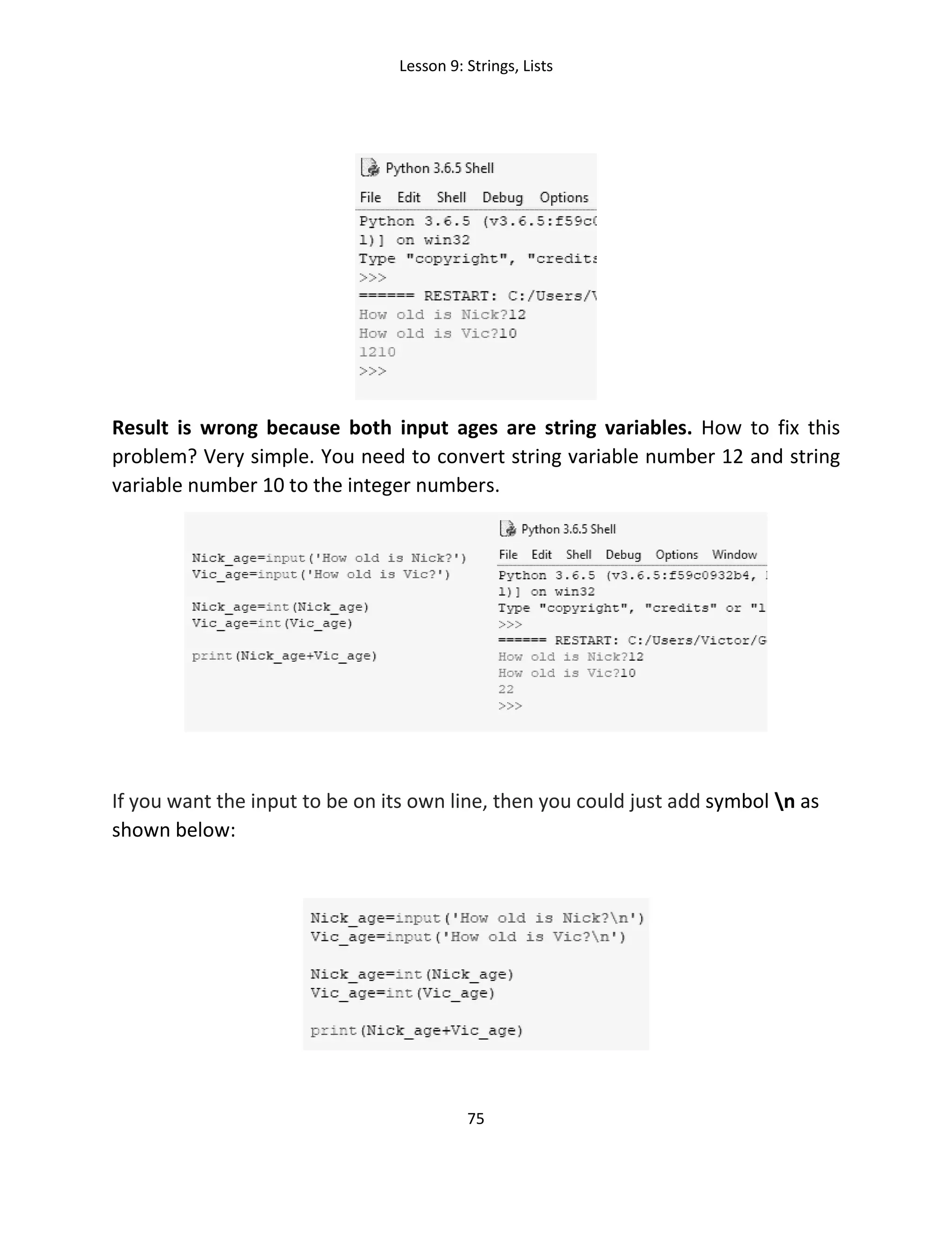 Lesson 9: Strings, Lists
75
Result is wrong because both input ages are string variables. How to fix this
problem? Very simple. You need to convert string variable number 12 and string
variable number 10 to the integer numbers.
If you want the input to be on its own line, then you could just add symbol n as
shown below:
 