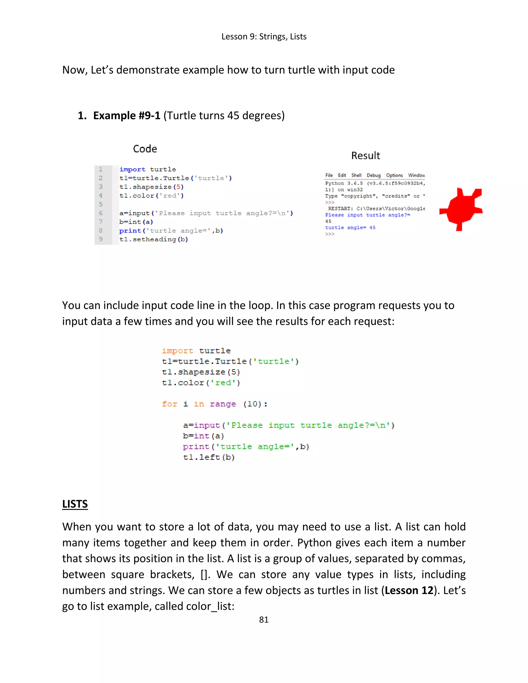 Lesson 9: Strings, Lists
81
Now, Let’s demonstrate example how to turn turtle with input code
1. Example #9-1 (Turtle turns 45 degrees)
You can include input code line in the loop. In this case program requests you to
input data a few times and you will see the results for each request:
LISTS
When you want to store a lot of data, you may need to use a list. A list can hold
many items together and keep them in order. Python gives each item a number
that shows its position in the list. A list is a group of values, separated by commas,
between square brackets, []. We can store any value types in lists, including
numbers and strings. We can store a few objects as turtles in list (Lesson 12). Let’s
go to list example, called color_list:
 