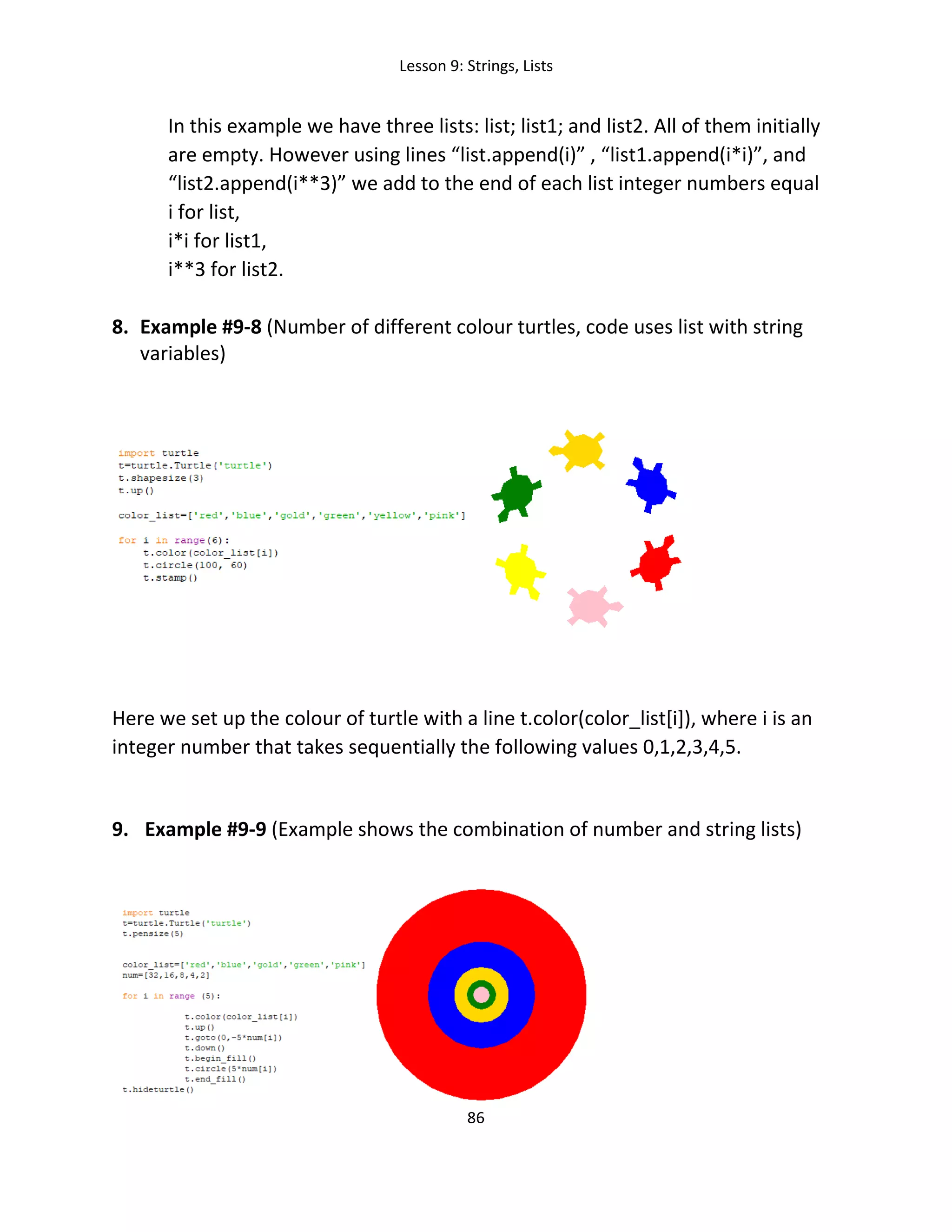 Lesson 9: Strings, Lists
86
In this example we have three lists: list; list1; and list2. All of them initially
are empty. However using lines “list.append(i)” , “list1.append(i*i)”, and
“list2.append(i**3)” we add to the end of each list integer numbers equal
i for list,
i*i for list1,
i**3 for list2.
8. Example #9-8 (Number of different colour turtles, code uses list with string
variables)
Here we set up the colour of turtle with a line t.color(color_list[i]), where i is an
integer number that takes sequentially the following values 0,1,2,3,4,5.
9. Example #9-9 (Example shows the combination of number and string lists)
 