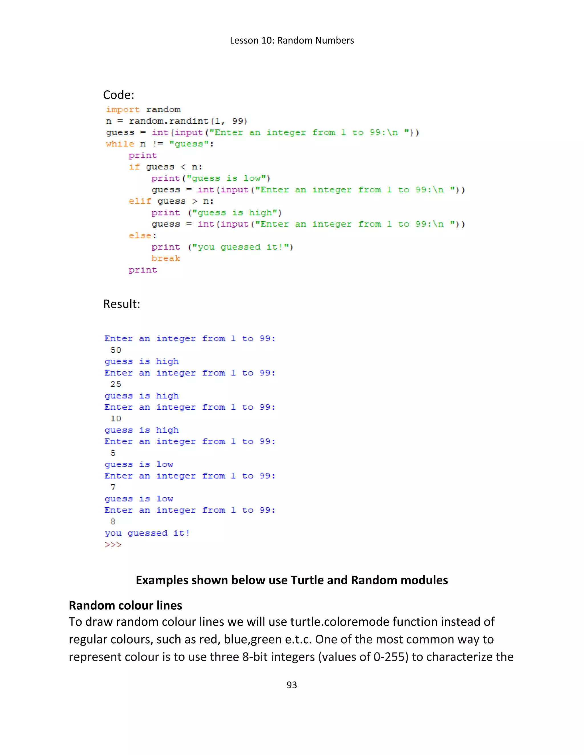 Lesson 10: Random Numbers
93
Code:
Result:
Examples shown below use Turtle and Random modules
Random colour lines
To draw random colour lines we will use turtle.coloremode function instead of
regular colours, such as red, blue,green e.t.c. One of the most common way to
represent colour is to use three 8-bit integers (values of 0-255) to characterize the
 