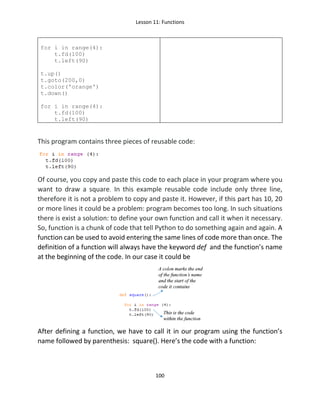 Lesson 11: Functions
100
for i in range(4):
t.fd(100)
t.left(90)
t.up()
t.goto(200,0)
t.color('orange')
t.down()
for i in range(4):
t.fd(100)
t.left(90)
This program contains three pieces of reusable code:
Of course, you copy and paste this code to each place in your program where you
want to draw a square. In this example reusable code include only three line,
therefore it is not a problem to copy and paste it. However, if this part has 10, 20
or more lines it could be a problem: program becomes too long. In such situations
there is exist a solution: to define your own function and call it when it necessary.
So, function is a chunk of code that tell Python to do something again and again. A
function can be used to avoid entering the same lines of code more than once. The
definition of a function will always have the keyword def and the function’s name
at the beginning of the code. In our case it could be
After defining a function, we have to call it in our program using the function’s
name followed by parenthesis: square(). Here’s the code with a function:
 