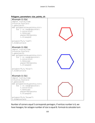 Lesson 11: Functions
103
Polygons, parameters: size, points, clr.
#Example 11-3(a)
import turtle,time
t=turtle.Turtle()
t.pensize(5)
def polygon(size,points,clr):
for i in range(points):
t.color(clr)
t.fd(size)
angle=360/points
t.rt(angle)
polygon(70,5,'red')
t.hideturtle()
#Example 11-3(b)
import turtle,time
t=turtle.Turtle()
t.pensize(5)
def polygon(size,points,clr):
for i in range(points):
t.color(clr)
t.fd(size)
angle=360/points
t.rt(angle)
polygon(70,6,'blue')
t.hideturtle()
#Example 11-3(c)
import turtle,time
t=turtle.Turtle()
t.pensize(5)
def polygon(size,points,clr):
for i in range(points):
t.color(clr)
t.fd(size)
angle=360/points
t.rt(angle)
polygon(70,8,'brown')
t.hideturtle()
Number of corners equal 5 corresponds pentagon, if vertices number is 6, we
have hexagon, for octagon number of size is equal 8. Formula to calculate turn
 