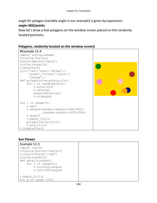 Lesson 11: Functions
104
angle for polygon (variable angle in our example) is given by expression
angle=360/points.
Now let’s draw a few polygons on the window screen placed on the randomly
located positions.
Polygons, randomly located on the window screen)
#Example 11-4
import turtle,random
t=turtle.Turtle()
turtle.bgcolor('gold')
turtle.tracer(3)
t.pensize(5)
clr=['red','navy','brown',
'green','violet','pink',
'orange',]
def polygon(size,points,clr):
for i in range(points):
t.color(clr)
t.fd(size)
angle=360/points
t.rt(angle)
for i in range(7):
t.up()
t.setpos(random.randint(-400,400)
,random.randint(-200,200))
t.down()
t.begin_fill()
polygon(25,8,clr[i])
t.end_fill()
t.hideturtle()
Sun Flower
Example 11-5
import turtle
t=turtle.Turtle('turtle')
t.color('black','red')
turtle.tracer(2)
def petal(r,angle):
for i in range(2):
t.circle(r,angle)
t.left(180-angle)
t.begin_fill()
for q in range (16):
 