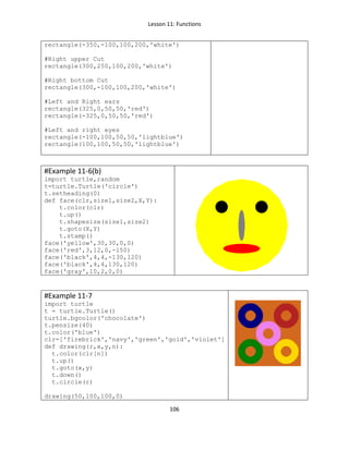 Lesson 11: Functions
106
rectangle(-350,-100,100,200,'white')
#Right upper Cut
rectangle(300,250,100,200,'white')
#Right bottom Cut
rectangle(300,-100,100,200,'white')
#Left and Right ears
rectangle(325,0,50,50,'red')
rectangle(-325,0,50,50,'red')
#Left and right eyes
rectangle(-100,100,50,50,'lightblue')
rectangle(100,100,50,50,'lightblue')
#Example 11-6(b)
import turtle,random
t=turtle.Turtle('circle')
t.setheading(0)
def face(clr,size1,size2,X,Y):
t.color(clr)
t.up()
t.shapesize(size1,size2)
t.goto(X,Y)
t.stamp()
face('yellow',30,30,0,0)
face('red',3,12,0,-150)
face('black',4,4,-130,120)
face('black',4,4,130,120)
face('gray',10,2,0,0)
#Example 11-7
import turtle
t = turtle.Turtle()
turtle.bgcolor('chocolate')
t.pensize(40)
t.color('blue')
clr=['firebrick','navy','green','gold','violet']
def drawing(r,x,y,n):
t.color(clr[n])
t.up()
t.goto(x,y)
t.down()
t.circle(r)
drawing(50,100,100,0)
 