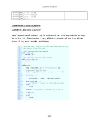 Lesson 11: Functions
107
drawing(50,-100,100,1)
drawing(50,-100,-100,2)
drawing(50,100,-100,3)
drawing(50,0,0,4)
Functions in Math Calculations
Example 11-8(simple calculator)
Here’s we use two functions: one for addition of two numbers and another one
for subtraction of two numbers. Loop while is to provide call functions a lot of
times, till you want to make calculations.
 