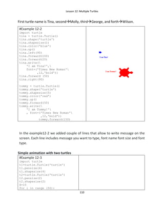 Lesson 12: Multiple Turtles
110
First turtle name is Tina, secondMolly, thirdGeorge, and forthWilson.
#Example 12-2
import turtle
tina = turtle.Turtle()
tina.shape('turtle')
tina.shapesize(1)
tina.color('blue')
tina.up()
tina.left(90)
tina.forward(100)
tina.forward(20)
tina.write(
'I am Tina!',
font=('Times New Roman'
,12,'bold'))
tina.forward (50)
tina.right(90)
tommy = turtle.Turtle()
tommy.shape('turtle')
tommy.shapesize(5)
tommy.color('red')
tommy.up()
tommy.forward(50)
tommy.write(
'I am Tommy!'
, font=('Times New Roman'
,12,'bold'))
tommy.forward(150)
In the example12-2 we added couple of lines that allow to write message on the
screen. Each line includes message you want to type, font name font size and font
type.
Simple animation with two turtles
#Example 12-3
import turtle
t1=turtle.Turtle('turtle')
t1.pensize(4)
t1.shapesize(4)
t2=turtle.Turtle('turtle')
t2.pensize(2)
t2.shapesize(2)
X=10
for i in range (50):
 