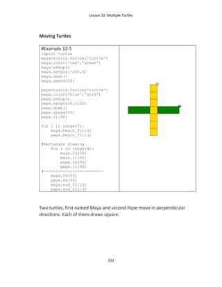 Lesson 12: Multiple Turtles
112
Moving Turtles
#Example 12-5
import turtle
maya=turtle.Turtle('turtle')
maya.color('red','green')
maya.penup()
maya.setpos(-200,0)
maya.down()
maya.speed(10)
pepe=turtle.Turtle('turtle')
pepe.color('blue','gold')
pepe.penup()
pepe.setpos(0,-200)
pepe.down()
pepe.speed(10)
pepe.lt(90)
for j in range(7):
maya.begin_fill()
pepe.begin_fill()
#Rectangle drawing
for i in range(4):
maya.fd(50)
maya.rt(90)
pepe.fd(50)
pepe.lt(90)
#-------------------------
maya.fd(50)
pepe.fd(50)
maya.end_fill()
pepe.end_fill()
Two turtles, first named Maya and second Pepe move in perpendicular
directions. Each of them draws square.
 