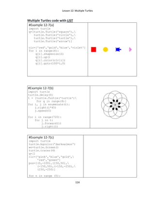 Lesson 12: Multiple Turtles
114
Multiple Turtles code with LIST
#Example 12-7(a)
import turtle
q=[turtle.Turtle('square'),
turtle.Turtle('circle'),
turtle.Turtle('turtle'),
turtle.Turtle('arrow')]
clr=['red','gold','blue','violet']
for i in range(4):
q[i].shapesize(2)
q[i].up()
q[i].color(clr[i])
q[i].goto(100*i,0)
#Example 12-7(b)
import turtle
turtle.delay(0)
t = [turtle.Turtle('turtle')
for q in range(8)]
for i, j in enumerate(t):
j.right(i*45)
j.speed(0)
for i in range(720):
for j in t:
j.forward(1)
j.right(1)
#Example 12-7(c)
import turtle
turtle.bgcolor('darksalmon')
wn=turtle.Screen()
turtle.tracer(4)
q=[]
clr=['pink','blue','gold',
'red','green']
pos=[(0,-100),(150,50),
(-150,50),(-150,-250),
(150,-250)]
for n in range (5):
 