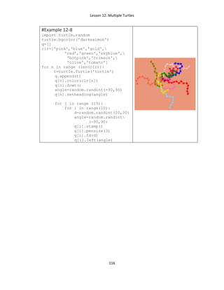 Lesson 12: Multiple Turtles
116
#Example 12-8
import turtle,random
turtle.bgcolor('darksalmon')
q=[]
clr=['pink','blue','gold',
'red','green','skyblue',
'hotpink','crimson',
'olive','tomato']
for n in range (len(clr)):
t=turtle.Turtle('turtle')
q.append(t)
q[n].color(clr[n])
q[n].down()
angle=random.randint(-90,90)
q[n].setheading(angle)
for j in range (15):
for i in range(10):
d=random.randint(20,30)
angle=random.randint
(-90,90)
q[i].stamp()
q[i].pensize(3)
q[i].fd(d)
q[i].left(angle)
 