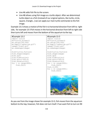 Lesson 13 :Download Image to the Project
118
• Line #6 adds fish file to the screen.
• Line #8 allows using fish image as a turtle object. After we determined
turtle object as a fish (instead of our original options, like turtle, circle,
square, triangle…) we can apply our main turtle commands to the fish
image.
Example 13-2 shows a motion of the fish in a horizontal direction from left to right
side, for example 13-3 fish moves in the horizontal direction from left to right side
then turns left and moves from the bottom of the aquarium to the top.
#Example 13-2
import turtle
wn=turtle.Screen()
wn.setup(700,500)
wn.bgpic('aquarium.gif')
image='fish1.gif'
wn.addshape(image)
fish=turtle.Turtle()
fish.shape(image1)
fish.up()
fish.hideturtle()
fish.goto(-300,0)
fish.showturtle()
for i in range(800):
fish.fd(1)
#Example 13-3
import turtle
wn=turtle.Screen()
wn.setup(700,500)
wn.bgpic('aquarium.gif')
image='fish1.gif'
wn.addshape(image)
fish=turtle.Turtle()
fish.shape(image)
fish.up()
fish.hideturtle()
fish.goto(-300,0)
fish.showturtle()
for i in range(500):
fish.fd(1)
fish.lt(90)
for i in range(400):
fish.fd(1)
As you see from the image shown for example 13-3, fish moves from the aquarium
bottom to the top, however, fish does not turn itself. If we want fish to turn on 90
 