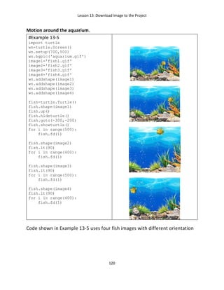 Lesson 13 :Download Image to the Project
120
Motion around the aquarium.
#Example 13-5
import turtle
wn=turtle.Screen()
wn.setup(700,500)
wn.bgpic('aquarium.gif')
image1='fish1.gif'
image2='fish2.gif'
image3='fish3.gif'
image4='fish4.gif'
wn.addshape(image1)
wn.addshape(image2)
wn.addshape(image3)
wn.addshape(image4)
fish=turtle.Turtle()
fish.shape(image1)
fish.up()
fish.hideturtle()
fish.goto(-300,-200)
fish.showturtle()
for i in range(500):
fish.fd(1)
fish.shape(image2)
fish.lt(90)
for i in range(400):
fish.fd(1)
fish.shape(image3)
fish.lt(90)
for i in range(500):
fish.fd(1)
fish.shape(image4)
fish.lt(90)
for i in range(400):
fish.fd(1)
Code shown in Example 13-5 uses four fish images with different orientation
 