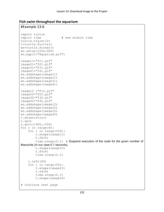 Lesson 13 :Download Image to the Project
122
Fish swim throughout the aquarium
#Example 13-6
import turtle
import time # new module time
turtle.tracer(2)
t=turtle.Turtle()
wn=turtle.Screen()
wn.setup(1200,900)
wn.bgpic("Aquarium.gif")
image11="f11.gif"
image21="f21.gif"
image31="f31.gif"
image41="f41.gif"
wn.addshape(image11)
wn.addshape(image21)
wn.addshape(image31)
wn.addshape(image41)
image12 ="f12.gif"
image22="f22.gif"
image32="f32.gif"
image42="f42.gif"
wn.addshape(image12)
wn.addshape(image22)
wn.addshape(image32)
wn.addshape(image42)
t.showturtle()
t.up()
t.goto(-400,-200)
for r in range(4):
for i in range(100):
t.shape(image11)
t.fd(4)
time.sleep(0.1) # Suspend execution of the code for the given number of
#seconds (in our case 0.1 seconds).
t.shape(image12)
t.fd(4)
time.sleep(0.1)
t.left(90)
for i in range(50):
t.shape(image21)
t.fd(4)
time.sleep(0.1)
t.shape(image22)
# Continue next page
 