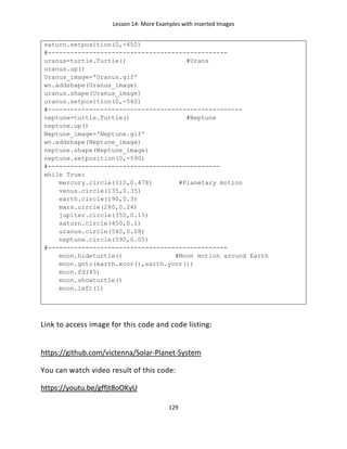 Lesson 14: More Examples with inserted Images
129
saturn.setposition(0,-450)
#------------------------------------------------
uranus=turtle.Turtle() #Urans
uranus.up()
Uranus_image='Uranus.gif'
wn.addshape(Uranus_image)
uranus.shape(Uranus_image)
uranus.setposition(0,-540)
#----------------------------------------------------
neptune=turtle.Turtle() #Neptune
neptune.up()
Neptune_image='Neptune.gif'
wn.addshape(Neptune_image)
neptune.shape(Neptune_image)
neptune.setposition(0,-590)
#----------------------------------------------
while True:
mercury.circle(110,0.478) #Planetary motion
venus.circle(135,0.35)
earth.circle(190,0.3)
mars.circle(280,0.24)
jupiter.circle(350,0.15)
saturn.circle(450,0.1)
uranus.circle(540,0.08)
neptune.circle(590,0.05)
#------------------------------------------------
moon.hideturtle() #Moon motion around Earth
moon.goto(earth.xcor(),earth.ycor())
moon.fd(45)
moon.showturtle()
moon.left(1)
Link to access image for this code and code listing:
https://github.com/victenna/Solar-Planet-System
You can watch video result of this code:
https://youtu.be/gffjt8oOKyU
 