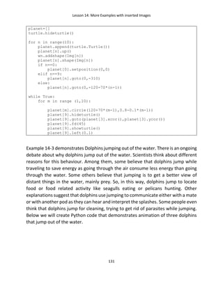 Lesson 14: More Examples with inserted Images
131
planet=[]
turtle.hideturtle()
for n in range(10):
planet.append(turtle.Turtle())
planet[n].up()
wn.addshape(Img[n])
planet[n].shape(Img[n])
if n==0:
planet[0].setposition(0,0)
elif n==9:
planet[n].goto(0,-310)
else:
planet[n].goto(0,-120-70*(n-1))
while True:
for m in range (1,10):
planet[m].circle(120+70*(m-1),0.8-0.1*(m-1))
planet[9].hideturtle()
planet[9].goto(planet[3].xcor(),planet[3].ycor())
planet[9].fd(45)
planet[9].showturtle()
planet[9].left(0.1)
Example 14-3 demonstrates Dolphins jumping out of the water. There is an ongoing
debate about why dolphins jump out of the water. Scientists think about different
reasons for this behaviour. Among them, some believe that dolphins jump while
traveling to save energy as going through the air consume less energy than going
through the water. Some others believe that jumping is to get a better view of
distant things in the water, mainly prey. So, in this way, dolphins jump to locate
food or food related activity like seagulls eating or pelicans hunting. Other
explanations suggest that dolphins use jumping to communicate either with a mate
or with another pod as they can hear and interpret the splashes. Some people even
think that dolphins jump for cleaning, trying to get rid of parasites while jumping.
Below we will create Python code that demonstrates animation of three dolphins
that jump out of the water.
 