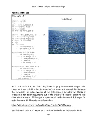 Lesson 14: More Examples with inserted Images
132
Dolphins in the sea
#Example 14-3
import turtle
import time
wn = turtle.Screen()
wn.setup(800,800)
wn.tracer(2)
wn.bgpic('more.gif')
image=['do1.gif','do2.gif'] (#1)
wn.addshape(image[0])
wn.addshape(image[1])
t1=turtle.Turtle()
t1.up()
while True:
t1.shape(image[0])
t1.goto(-300,-300)
#----jump out of water
t1.setheading(45)
for i in range(30):
t1.shape(image[0])
t1.fd(20)
time.sleep(0.05)
#-------for fall into water
t1.setheading(-45)
for i in range(30):
t1.shape(image[1])
t1.fd(20)
time.sleep(0.05)
time.sleep(0.5)
Code Result
Let’s take a look for the code. Line, noted as (31) includes two images: first
image for three dolphins that jump out of the water and second- for dolphins
that drop into the water. Motion of the dolphins also includes two blocks of
codes: lines for dolphins jumping out of the water and lines for dolphins that
drop into the water. All images are presented in the Lesson #14. Images for
code (Example 14-3) can be downloaded at:
https://github.com/victenna/Dolphins/tree/master/No%20waves
Sophisticated code with water waves animation is shown in Example 14-4.
 