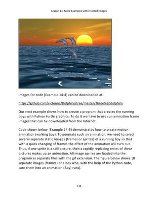 Lesson 14: More Examples with inserted Images
134
Images for code (Example 14-4) can be downloaded at:
https://github.com/victenna/Dolphins/tree/master/Three%20dolphins
Our next example shows how to create a program that creates the running
boys with Python turtle graphics. To do it we have to use run animation frame
images that can be downloaded from the Internet.
Code shown below (Example 14-5) demonstrates how to create motion
animation (walking boy). To generate such an animation, we need to select
several separate static images (frames or sprites) of a running boy so that
with a quick changing of frames the effect of the animation will turn out.
Thus, if one sprite is a still picture, then a rapidly replacing series of these
pictures makes up an animation. All image sprites are loaded into the
program as separate files with the gif extension. The figure below shows 10
separate images (frames) of a boy who, with the help of the Python code,
turn them into an animation (Boy) runs).
 
