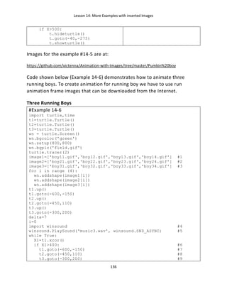 Lesson 14: More Examples with inserted Images
136
if X>500:
t.hideturtle()
t.goto(-40,-275)
t.showturtle()
Images for the example #14-5 are at:
https://github.com/victenna/Animation-with-Images/tree/master/Pumkin%20boy
Code shown below (Example 14-6) demonstrates how to animate three
running boys. To create animation for running boy we have to use run
animation frame images that can be downloaded from the Internet.
Three Running Boys
#Example 14-6
import turtle,time
t1=turtle.Turtle()
t2=turtle.Turtle()
t3=turtle.Turtle()
wn = turtle.Screen()
wn.bgcolor('green')
wn.setup(800,800)
wn.bgpic('field.gif')
turtle.tracer(2)
image1=['boy11.gif','boy12.gif','boy13.gif','boy14.gif'] #1
image2=['boy21.gif','boy22.gif','boy23.gif','boy24.gif'] #2
image3=['boy31.gif','boy32.gif','boy33.gif','boy34.gif'] #3
for i in range (4):
wn.addshape(image1[i])
wn.addshape(image2[i])
wn.addshape(image3[i])
t1.up()
t1.goto(-600,-150)
t2.up()
t2.goto(-450,110)
t3.up()
t3.goto(-300,200)
delta=7
i=0
import winsound #4
winsound.PlaySound('music3.wav', winsound.SND_ASYNC) #5
while True:
X1=t1.xcor()
if X1>400: #6
t1.goto(-600,-150) #7
t2.goto(-450,110) #8
t3.goto(-300,200) #9
 