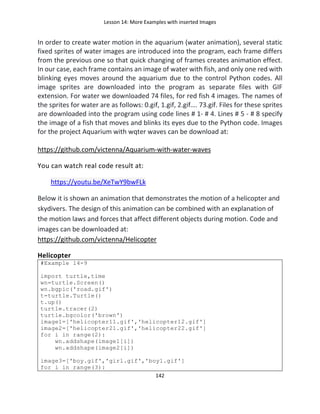 Lesson 14: More Examples with inserted Images
142
In order to create water motion in the aquarium (water animation), several static
fixed sprites of water images are introduced into the program, each frame differs
from the previous one so that quick changing of frames creates animation effect.
In our case, each frame contains an image of water with fish, and only one red with
blinking eyes moves around the aquarium due to the control Python codes. All
image sprites are downloaded into the program as separate files with GIF
extension. For water we downloaded 74 files, for red fish 4 images. The names of
the sprites for water are as follows: 0.gif, 1.gif, 2.gif…. 73.gif. Files for these sprites
are downloaded into the program using code lines # 1- # 4. Lines # 5 - # 8 specify
the image of a fish that moves and blinks its eyes due to the Python code. Images
for the project Aquarium with wqter waves can be download at:
https://github.com/victenna/Aquarium-with-water-waves
You can watch real code result at:
https://youtu.be/XeTwY9bwFLk
Below it is shown an animation that demonstrates the motion of a helicopter and
skydivers. The design of this animation can be combined with an explanation of
the motion laws and forces that affect different objects during motion. Code and
images can be downloaded at:
https://github.com/victenna/Helicopter
Helicopter
#Example 14-9
import turtle,time
wn=turtle.Screen()
wn.bgpic('road.gif')
t=turtle.Turtle()
t.up()
turtle.tracer(2)
turtle.bgcolor('brown')
image1=['helicopter11.gif','helicopter12.gif']
image2=['helicopter21.gif','helicopter22.gif']
for i in range(2):
wn.addshape(image1[i])
wn.addshape(image2[i])
image3=['boy.gif','girl.gif','boy1.gif']
for i in range(3):
 