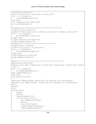 Lesson 14: More Examples with inserted Images
145
car=turtle.Turtle()
cars=['car2.gif','car3.gif','car4.gif']
for i in range(3):
wn.addshape(cars[i])
car.up()
car.setposition(-400,-210)
car.setheading(12)
#light========================================
light=turtle.Turtle()
lights=['red_light.gif','yellow_light.gif','green_light.gif']
for i in range(3):
wn.addshape(lights[i])
light.up()
light.setposition(350,150)
light.shape(lights[2])
#sign===================================
sign=turtle.Turtle()
signs=['w_no.gif','w_yes.gif']
for i in range(2):
wn.addshape(signs[i])
sign.up()
sign.setposition(90,20)
sign.shape(signs[1])
#man============================================
man=turtle.Turtle()
mans=['man1.gif','man2.gif','man3.gif','man4.gif','man5.gif','man6
.gif']
for i in range(6):
wn.addshape(mans[i])
man.shape(mans[3])
man.up()
man.goto(180,-20)
deltaX=5 #determines direction 0f walking (X coordinate)
deltaY=-2.5 #determines direction of walking (Y coordinate)
q=-1
move=1
r=0
while True:
q=q+1
q0=q%3
time.sleep(0.03)
if car.xcor()<-151:
car.shape(cars[q0])
move=1
car.fd(10*move)
light.shape(lights[2])
sign.shape(signs[0])
 