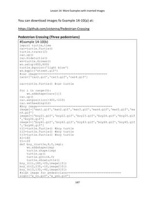 Lesson 14: More Examples with inserted Images
147
You can download images fo Example 14-10(a) at:
https://github.com/victenna/Pedestrian-Crossing
Pedestrian Crossing (Three pedestrians)
#Example 14-10(b)
import turtle,time
car=turtle.Turtle()
turtle.tracer(2)
car.up()
car.hideturtle()
wn=turtle.Screen()
wn.setup(800,800)
turtle.bgcolor('light blue')
wn.bgpic('street.gif')
#car image========================================
cars=['car2.gif','car3.gif','car4.gif']
car=turtle.Turtle() #car turtle
for i in range(3):
wn.addshape(cars[i])
car.up()
car.setposition(-400,-210)
car.setheading(12)
#boy image===========================================
image1=['man1.gif','man2.gif','man3.gif','man4.gif','man5.gif','ma
n6.gif']
image2=['boy21.gif','boy22.gif','boy23.gif','boy24.gif','boy25.gif
','boy26.gif']
image3=['boy41.gif','boy42.gif','boy43.gif','boy44.gif','boy45.gif
','boy46.gif']
t11=turtle.Turtle() #boy turtle
t12=turtle.Turtle() #boy turtle
t13=turtle.Turtle() #boy turtle
X1=180
Y1=-20
def boy_(turtle,X,Y,img):
wn.addshape(img)
turtle.shape(img)
turtle.up()
turtle.goto(X,Y)
turtle.showturtle()
boy_(t11,180,-20,image1[0])
boy_(t12,230,-10,image2[0])
boy_(t13,130,-40,image3[0])
#sign image for pedestrians===============================
sign=['w_no.gif','w_yes.gif']
 