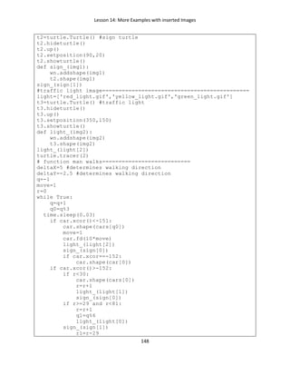 Lesson 14: More Examples with inserted Images
148
t2=turtle.Turtle() #sign turtle
t2.hideturtle()
t2.up()
t2.setposition(90,20)
t2.showturtle()
def sign_(img1):
wn.addshape(img1)
t2.shape(img1)
sign_(sign[1])
#traffic light image=============================================
light=['red_light.gif','yellow_light.gif','green_light.gif']
t3=turtle.Turtle() #traffic light
t3.hideturtle()
t3.up()
t3.setposition(350,150)
t3.showturtle()
def light_(img2):
wn.addshape(img2)
t3.shape(img2)
light_(light[2])
turtle.tracer(2)
# function man walks===========================
deltaX=5 #determines walking direction
deltaY=-2.5 #determines walking direction
q=-1
move=1
r=0
while True:
q=q+1
q0=q%3
time.sleep(0.03)
if car.xcor()<-151:
car.shape(cars[q0])
move=1
car.fd(10*move)
light_(light[2])
sign_(sign[0])
if car.xcor==-152:
car.shape(car[0])
if car.xcor()>-152:
if r<30:
car.shape(cars[0])
r=r+1
light_(light[1])
sign_(sign[0])
if r>=29 and r<81:
r=r+1
q1=q%6
light_(light[0])
sign_(sign[1])
r1=r-29
 