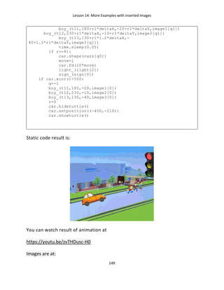 Lesson 14: More Examples with inserted Images
149
boy_(t11,180+r1*deltaX,-20+r1*deltaY,image1[q1])
boy_(t12,230+r1*deltaX,-10+r1*deltaY,image2[q1])
boy_(t13,130+r1*1.2*deltaX,-
40+1.2*r1*deltaY,image3[q1])
time.sleep(0.05)
if r>=81:
car.shape(cars[q0])
move=1
car.fd(10*move)
light_(light[2])
sign_(sign[0])
if car.xcor()>500:
q=-1
boy_(t11,180,-20,image1[0])
boy_(t12,230,-10,image2[0])
boy_(t13,130,-40,image3[0])
r=0
car.hideturtle()
car.setposition((-400,-210))
car.showturtle()
Static code result is:
You can watch result of animation at
https://youtu.be/zvTHDusc-H0
Images are at:
 
