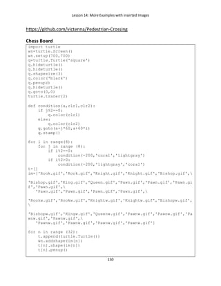 Lesson 14: More Examples with inserted Images
150
https://github.com/victenna/Pedestrian-Crossing
Chess Board
import turtle
wn=turtle.Screen()
wn.setup(700,700)
q=turtle.Turtle('square')
q.hideturtle()
q.hideturtle()
q.shapesize(3)
q.color('black')
q.penup()
q.hideturtle()
q.goto(0,0)
turtle.tracer(2)
def condition(a,clr1,clr2):
if j%2==0:
q.color(clr1)
else:
q.color(clr2)
q.goto(a+j*60,a+60*i)
q.stamp()
for i in range(8):
for j in range (8):
if i%2==0:
condition(-200,'coral','lightgray')
if i%2>0:
condition(-200,'lightgray','coral')
t=[]
im=['Rook.gif','Rook.gif','Knight.gif','Knight.gif','Bishop.gif',
'Bishop.gif','King.gif','Queen.gif','Pawn.gif','Pawn.gif','Pawn.gi
f','Pawn.gif',
'Pawn.gif','Pawn.gif','Pawn.gif','Pawn.gif',
'Rookw.gif','Rookw.gif','Knightw.gif','Knightw.gif','Bishopw.gif',

'Bishopw.gif','Kingw.gif','Queenw.gif','Pawnw.gif','Pawnw.gif','Pa
wnw.gif','Pawnw.gif',
'Pawnw.gif','Pawnw.gif','Pawnw.gif','Pawnw.gif']
for n in range (32):
t.append(turtle.Turtle())
wn.addshape(im[n])
t[n].shape(im[n])
t[n].penup()
 
